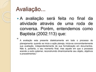 Avaliação...
 A avaliação será feita no final da
atividade através de uma roda de
conversa. Porém, entendemos como
Baptista (2002:113) que:
“ A avaliação esta presente dialeticamente em todo o processo do
planejamento: quando se inicia a ação planeja, inicia-se concomitantemente
sua avaliação, independentemente de sua formalização em documentos.
Não é, portanto, o seu momento final, mas aquele em que o processo
acende a outro patamar, reconstruindo dinamicamente seu objeto, objetivos
e procedimentos.”
 