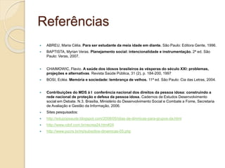 Referências
 ABREU, Maria Célia. Para ser estudante da meia idade em diante. São Paulo: Editora Gente, 1996.
 BAPTISTA, Myrian Veras. Planejamento social: intencionalidade e instrumentação. 2ª ed. São
Paulo: Veras, 2007.
 CHAIMOWIC, Flavio. A saúde dos idosos brasileiros às vésperas do século XXI: problemas,
projeções e alternativas. Revista Saúde Pública, 31 (2), p. 184-200, 1997
 BOSI, Ecléa. Memória e sociedade: lembrança de velhos. 11ª ed. São Paulo: Cia das Letras, 2004.
 Contribuições do MDS à I conferência nacional dos direitos da pessoa idosa: construindo a
rede nacional de proteção e defesa da pessoa idosa. Cadernos de Estudos Desenvolvimento
social em Debate. N.3. Brasília, Ministério do Desenvolvimento Social e Combate a Fome, Secretaria
de Avaliação e Gestão da Informação, 2006.
 Sites pesquisados:
 http://edupopsaude.blogspot.com/2008/05/idias-de-dinmicas-para-grupos-da.html
 http://www.cdof.com.br/recrea24.htm#24
 http://www.pucrs.br/mj/subsidios-dinamicas-05.php
 