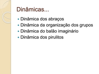Dinâmicas...
 Dinâmica dos abraços
 Dinâmica da organização dos grupos
 Dinâmica do balão imaginário
 Dinâmica dos pirulitos
 