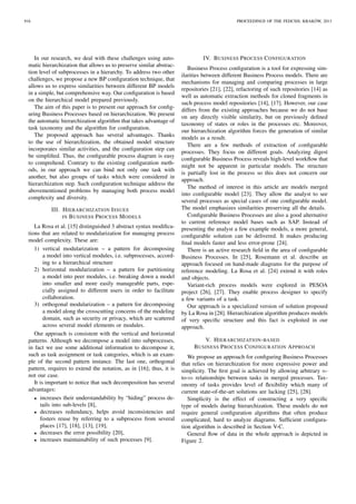 In our research, we deal with these challenges using auto-
matic hierarchization that allows us to preserve similar abstrac-
tion level of subprocesses in a hierarchy. To address two other
challenges, we propose a new BP conﬁguration technique, that
allows us to express similarities between different BP models
in a simple, but comprehensive way. Our conﬁguration is based
on the hierarchical model prepared previously.
The aim of this paper is to present our approach for conﬁg-
uring Business Processes based on hierarchization. We present
the automatic hierarchization algorithm that takes advantage of
task taxonomy and the algorithm for conﬁguration.
The proposed approach has several advantages. Thanks
to the use of hierarchization, the obtained model structure
incorporates similar activities, and the conﬁguration step can
be simpliﬁed. Thus, the conﬁgurable process diagram is easy
to comprehend. Contrary to the existing conﬁguration meth-
ods, in our approach we can bind not only one task with
another, but also groups of tasks which were considered in
hierarchization step. Such conﬁguration technique address the
abovementioned problems by managing both process model
complexity and diversity.
III. HIERARCHIZATION ISSUES
IN BUSINESS PROCESS MODELS
La Rosa et al. [15] distinguished 3 abstract syntax modiﬁca-
tions that are related to modularization for managing process
model complexity. These are:
1) vertical modularization – a pattern for decomposing
a model into vertical modules, i.e. subprocesses, accord-
ing to a hierarchical structure
2) horizontal modularization – a pattern for partitioning
a model into peer modules, i.e. breaking down a model
into smaller and more easily manageable parts, espe-
cially assigned to different users in order to facilitate
collaboration.
3) orthogonal modularization – a pattern for decomposing
a model along the crosscutting concerns of the modeling
domain, such as security or privacy, which are scattered
across several model elements or modules.
Our approach is consistent with the vertical and horizontal
patterns. Although we decompose a model into subprocesses,
in fact we use some additional information to decompose it,
such as task assignment or task categories, which is an exam-
ple of the second pattern instance. The last one, orthogonal
pattern, requires to extend the notation, as in [16]; thus, it is
not our case.
It is important to notice that such decomposition has several
advantages:
• increases their understandability by “hiding” process de-
tails into sub-levels [8],
• decreases redundancy, helps avoid inconsistencies and
fosters reuse by referring to a subprocess from several
places [17], [18], [13], [19],
• decreases the error possibility [20],
• increases maintainability of such processes [9].
IV. BUSINESS PROCESS CONFIGURATION
Business Process conﬁguration is a tool for expressing sim-
ilarities between different Business Process models. There are
mechanisms for managing and comparing processes in large
repositories [21], [22], refactoring of such repositories [14] as
well as automatic extraction methods for cloned fragments in
such process model repositories [14], [17]. However, our case
differs from the existing approaches because we do not base
on any directly visible similarity, but on previously deﬁned
taxonomy of states or roles in the processes etc. Moreover,
our hierarchization algorithm forces the generation of similar
models as a result.
There are a few methods of extraction of conﬁgurable
processes. They focus on different goals. Analyzing digest
conﬁgurable Business Process reveals high-level workﬂow that
might not be apparent in particular models. The structure
is partially lost in the process so this does not concern our
approach.
The method of interest in this article are models merged
into conﬁgurable model [23]. They allow the analyst to see
several processes as special cases of one conﬁgurable model.
The model emphasizes similarities preserving all the details.
Conﬁgurable Business Processes are also a good alternative
to current reference model bases such as SAP. Instead of
presenting the analyst a few example models, a more general,
conﬁgurable solution can be delivered. It makes producing
ﬁnal models faster and less error-prone [24].
There is an active research ﬁeld in the area of conﬁgurable
Business Processes. In [25], Rosemann et al. describe an
approach focused on hand-made diagrams for the purpose of
reference modeling. La Rosa et al. [24] extend it with roles
and objects.
Variant-rich process models were explored in PESOA
project [26], [27]. They enable process designer to specify
a few variants of a task.
Our approach is a specialized version of solution proposed
by La Rosa in [28]. Hierarchization algorithm produces models
of very speciﬁc structure and this fact is exploited in our
approach.
V. HIERARCHIZATION-BASED
BUSINESS PROCESS CONFIGURATION APPROACH
We propose an approach for conﬁguring Business Processes
that relies on hierarchization for more expressive power and
simplicity. The ﬁrst goal is achieved by allowing arbitrary n-
to-m relationships between tasks in merged processes. Tax-
onomy of tasks provides level of ﬂexibility which many of
current state-of-the-art solutions are lacking [25], [28].
Simplicity is the effect of constructing a very speciﬁc
type of models during hierarchization. These models do not
require general conﬁguration algorithms that often produce
complicated, hard to analyze diagrams. Sufﬁcient conﬁgura-
tion algorithm is described in Section V-C.
General ﬂow of data in the whole approach is depicted in
Figure 2.
916 PROCEEDINGS OF THE FEDCSIS. KRAK ´OW, 2013
 