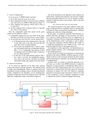 C. Process Conﬁguration
Let us be given N BPMN models such that:
1) all of them share the same set of tasks,
2) ﬂows outgoing from tasks or start event end in a different
task, end event or an (XOR or OR) gateway (Figure 7),
3) ﬂows outgoing from gateways always end in tasks or
an end event,
4) no ﬂow outgoing from a gateway leads to a task that
has a ﬂow to this gateway.
Then the conﬁgurable model that entails all the given
models can be deﬁned as follows:
1) conﬁgurable diagram has one start event, all the speci-
ﬁed tasks and all the end events from N given models,
2) for all tasks and start event (let i be the current item):
a) If all diagrams have ﬂow outgoing from i that ends
in (the same) task or the only end event then the
same ﬂow exists in merged diagram.
b) If in at least one model the ﬂow f ends in a gate-
way, the merged model has a conﬁgurable gateway
after i. It is a conﬁgurable type gateway if there
are diagrams with two different types of gateways
(or one without gateway).
c) If and only if any input diagram gateway after i
has a ﬂow to an item, the conﬁgurable gateway
has a ﬂow to this item too. The ﬂows are labeled
with model number and condition from that model.
D. Approach Evaluation
As we tested our approach on the three issue tracking
systems, the results we got are optimistic. The obtained model
is simple and comprehensible. Figure 9 compares initial and
hierarchical versions of Django system. The three hierarchized
models, simpliﬁed by the algorithm, can be simultaneously
compared on high level and on the subprocess level. The ﬁnal
high level conﬁgurable model is presented in Figure 8.
One of the drawbacks of our approach is that conditions on
control ﬂows outgoing from gateways may become complex
after hierarchization. However, it is not an obstacle in under-
standing of high level ﬂow in the process, which is the goal
of the approach.
VI. CONCLUSION AND FUTURE WORK
The research presented in this paper addresses three chal-
lenges in Business Process modeling, which we distinguished
in Section II. These are granularity modularization, similarity
capturing and collection storing challenges.
In the paper, we proposed automatic hierarchization al-
gorithm that takes advantage of task taxonomy and allows
us to preserve similar abstraction level of subprocesses in
a hierarchy. A Business Process conﬁguration technique, based
on the hierarchization result is presented as well. It allows
for expressing similarities between different BP models in
a simple but comprehensive way. Thanks to this, a user can
grasp the high-level ﬂow of the merged processes.
In comparison to other approaches, our hierarchization al-
gorithm supports arbitrary n-to-m relationships between tasks
in the merged processes.
To get a proof of concept of our approach, we narrowed our
attention to the subset of BPMN, similarly expressive to EPC.
Thanks to the use of the taxonomy shared by the three models
and the hierarchization algorithm, the conﬁguration approach
is straightforward.
In future work, we consider to extend the approach in sev-
eral ways, e.g. to allow more BPMN elements or multi-level
diagrams [1], and to integrate it with Business Rules [29], es-
pecially in the XTT2 representation [30], [31], in order to use
control ﬂow as inference ﬂow [32] and to allow for automatic
veriﬁcation of models [33], [34], [35]. Moreover, automatic
generation of taxonomy using some process metrics [11], [36]
is also considered, as well as automatic assignment of tasks
to subprocesses based on Natural Language Processing.
Make progress
Test solution
Close issueOpen issue
J,V
D,J
D,J,V
D,J,V
D,V
D,V
D,J,V
D
J,V
J
Figure 8. Result of the proposed algorithm (after conﬁguration)
MATEUSZ BARAN, KRZYSZTOF KLUZA, GRZEGORZ J. NALEPA, ANTONI LIGZA: A HIERARCHICAL APPROACH FOR CONFIGURING BUSINESS PROCESSES919
 