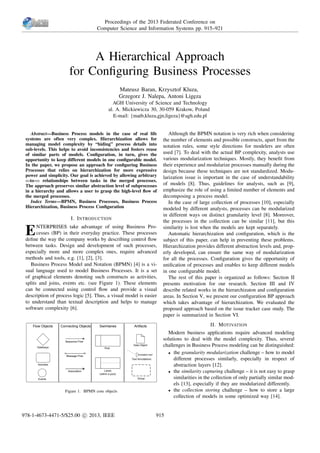 A Hierarchical Approach
for Conﬁguring Business Processes
Mateusz Baran, Krzysztof Kluza,
Grzegorz J. Nalepa, Antoni Lig˛eza
AGH University of Science and Technology
al. A. Mickiewicza 30, 30-059 Krakow, Poland
E-mail: {matb,kluza,gjn,ligeza}@agh.edu.pl
Abstract—Business Process models in the case of real life
systems are often very complex. Hierarchization allows for
managing model complexity by “hiding” process details into
sub-levels. This helps to avoid inconsistencies and fosters reuse
of similar parts of models. Conﬁguration, in turn, gives the
opportunity to keep different models in one conﬁgurable model.
In the paper, we propose an approach for conﬁguring Business
Processes that relies on hierarchization for more expressive
power and simplicity. Our goal is achieved by allowing arbitrary
n-to-m relationships between tasks in the merged processes.
The approach preserves similar abstraction level of subprocesses
in a hierarchy and allows a user to grasp the high-level ﬂow of
the merged processes.
Index Terms—BPMN, Business Processes, Business Process
Hierarchization, Business Process Conﬁguration
I. INTRODUCTION
ENTERPRISES take advantage of using Business Pro-
cesses (BP) in their everyday practice. These processes
deﬁne the way the company works by describing control ﬂow
between tasks. Design and development of such processes,
especially more and more complex ones, require advanced
methods and tools, e.g. [1], [2], [3].
Business Process Model and Notation (BPMN) [4] is a vi-
sual language used to model Business Processes. It is a set
of graphical elements denoting such constructs as activities,
splits and joins, events etc. (see Figure 1). These elements
can be connected using control ﬂow and provide a visual
description of process logic [5]. Thus, a visual model is easier
to understand than textual description and helps to manage
software complexity [6].
Flow Objects Connecting Objects ArtifactsSwimlanes
Annotation text
Events
Activities
Gateways
Sequence Flow
Message Flow
Association
Pool
Lanes
(within a pool)
Data Object
Text Annotations
Group
Figure 1. BPMN core objects
Although the BPMN notation is very rich when considering
the number of elements and possible constructs, apart from the
notation rules, some style directions for modelers are often
used [7]. To deal with the actual BP complexity, analysts use
various modularization techniques. Mostly, they beneﬁt from
their experience and modularize processes manually during the
design because these techniques are not standardized. Modu-
larization issue is important in the case of understandability
of models [8]. Thus, guidelines for analysts, such as [9],
emphasize the role of using a limited number of elements and
decomposing a process model.
In the case of large collection of processes [10], especially
modeled by different analysts, processes can be modularized
in different ways on distinct granularity level [8]. Moreover,
the processes in the collection can be similar [11], but this
similarity is lost when the models are kept separately.
Automatic hierarchization and conﬁguration, which is the
subject of this paper, can help in preventing these problems.
Hierarchization provides different abstraction levels and, prop-
erly developed, can ensure the same way of modularization
for all the processes. Conﬁguration gives the opportunity of
uniﬁcation of processes and enables to keep different models
in one conﬁgurable model.
The rest of this paper is organized as follows: Section II
presents motivation for our research. Section III and IV
describe related works in the hierarchizaton and conﬁguration
areas. In Section V, we present our conﬁguration BP approach
which takes advantage of hierarchization. We evaluated the
proposed approach based on the issue tracker case study. The
paper is summarized in Section VI.
II. MOTIVATION
Modern business applications require advanced modeling
solutions to deal with the model complexity. Thus, several
challenges in Business Process modeling can be distinguished:
• the granularity modularization challenge – how to model
different processes similarly, especially in respect of
abstraction layers [12].
• the similarity capturing challenge – it is not easy to grasp
similarities in the collection of only partially similar mod-
els [13], especially if they are modularized differently.
• the collection storing challenge – how to store a large
collection of models in some optimized way [14].
Proceedings of the 2013 Federated Conference on
Computer Science and Information Systems pp. 915–921
978-1-4673-4471-5/$25.00 c 2013, IEEE 915
 
