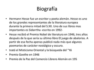 Biografía 
• Hermann Hesse fue un escritor y poeta alemán. Hesse es uno 
de los grandes representantes de la literatura europea 
durante la primera mitad del S.XX. Uno de sus libros mas 
importantes es Sidarrtha -escrito en 1992- 
• Hesse recibió el Premio Nobel de literatura en 1946, tres años 
después de la que sería su último libro El juego de abalorios. A 
partir de esa fecha apenas publicó nada más que algunos 
poemarios de carácter nostálgico y oscuro. 
• trató el Misticismo Oriental y la búsqueda del “Yó 
• Premio Goethe en 1946 
• Premio de la Paz del Comercio Librero Alemán en 195 
 