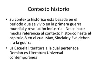 Contexto historio 
• Su contexto histórico esta basada en el 
periodo que se vivió en la primera guerra 
mundial y revolución industrial. No se hace 
mucha referencia al contexto histórico hasta el 
capitulo 8 en el cual Max, Sinclair y Eva deben 
ir a la guerra . 
• La Escuela literatura a la cual pertenece 
Demian es Literatura Universal 
contemporánea 
 
