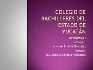 Colegio de Bachilleres del Estado de Yucatán Informática I Echo por: Amaleki R. Solís González  Maestra: ISC, Rosario Raygosa Velázquez 