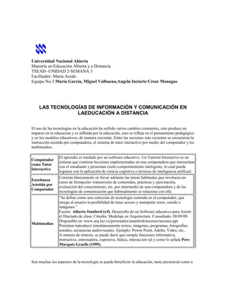 Universidad Nacional Abierta
Maestría en Educación Abierta y a Distancia
TSEAD -UNIDAD 2-SEMANA 3
Facilitador: Maria Acedo
Equipo No.3:María García, Miguel Valbuena,Angela Inciarte César Monagas




    LAS TECNOLOGÍAS DE INFORMACIÓN Y COMUNICACIÓN EN
                LAEDUCACIÓN A DISTANCIA


El uso de las tecnologías en la educación ha sufrido varios cambios constantes, esto produce un
impacto en la educacion y es influida por la educación, esto se refleja en el pensamiento pedagógico
y en los modelos educativos, de manera creciente. Entre las nociones más recientes se encuentran la
instrucción asistida por computadora, el sistema de tutor interactivo por medio del computador y los
multimedios.

                 El aprendiz es tutelado por un software educativo. Un Tutorial Interactivo es un
Computador
                 sistema que contiene lecciones implementadas en una computadora que interactúan
como Tutor
                 con el estudiante y presentan cierto comportamiento inteligente, lo cual puede
Interactivo
                 lograrse con la aplicación de ciencia cognitiva o técnicas de inteligencia artificial.
                 Consiste básicamente en llevar adelante las tareas habituales que involucra un
Enseñanza
                 curso de formación- transmisión de contenidos, prácticas y ejercitación,
Asistida por
                 evaluación del conocimiento, etc. por intermedio de una computadora y de las
Computador
                 tecnologías de comunicación que habitualmente se relaciona con ella.
                 “Se define como una colección de tecnología centrada en el computador, que
                 otorga al usuario la posibilidad de tener acceso y manipular texto, sonido e
                 imágenes.”
                 Fuente: Alberto Stanford (s/f). Desarrollo de un Software educativo para Asistir
                 el Disctado de clase; Cátedra: Modelaje en Arquitectura. Consultado: 08/09/09.
                 Disponible en: www.arq.luz.ve/personales/astanford/ascenso/ascenso.ppt
Multimedios
                 Permiten reproducir simultáneamente textos, imágenes, programas, fotografías,
                 sonidos, secuencias audiovisuales. Ejemplo: Power Point, Adobe, Video, etc..
                 A manera de síntesis, se puede decir que cumple funciones informativa,
                 instructiva, entrenadora, expresiva, lúdica, interacción tal y como lo señala Pere
                 Marquès Graells (1999).



Son muchas los aspectos de la tecnología se puede beneficiar la educación, tanto presencial como a
 