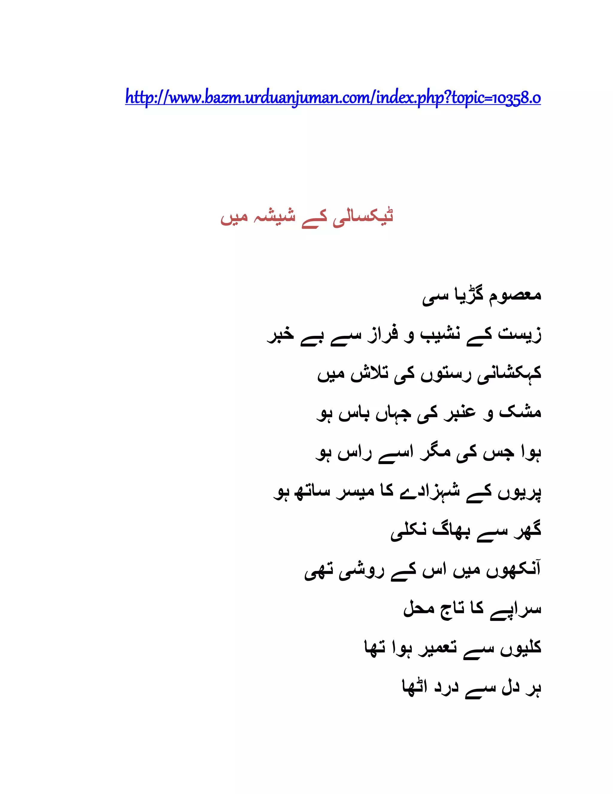 http://www.bazm.urduanjuman.com/index.php?topic=10358.0
‫ٹ‬‫ی‬‫کسال‬‫ی‬‫ش‬ ‫کے‬‫ی‬‫م‬ ‫شہ‬‫ی‬‫ں‬
‫گڑ‬ ‫معصوم‬‫ی‬‫س‬ ‫ا‬‫ی‬
‫ز‬‫ی‬‫نش‬ ‫کے‬ ‫ست‬‫ی‬‫خبر‬ ‫بے‬ ‫سے‬ ‫فراز‬ ‫و‬ ‫ب‬
‫کہکشان‬‫ی‬‫ک‬ ‫رستوں‬‫ی‬‫م‬ ‫تالش‬‫ی‬‫ں‬
‫ک‬ ‫عنبر‬ ‫و‬ ‫مشک‬‫ی‬‫ہو‬ ‫باس‬ ‫جہاں‬
‫ک‬ ‫جس‬ ‫ہوا‬‫ی‬‫ہو‬ ‫راس‬ ‫اسے‬ ‫مگر‬
‫پر‬‫ی‬‫م‬ ‫کا‬ ‫شہزادے‬ ‫کے‬ ‫وں‬‫ی‬‫ہو‬ ‫ساتھ‬ ‫سر‬
‫نکل‬ ‫بھاگ‬ ‫سے‬ ‫گھر‬‫ی‬
‫م‬ ‫آنکھوں‬‫ی‬‫روش‬ ‫کے‬ ‫اس‬ ‫ں‬‫ی‬‫تھ‬‫ی‬
‫محل‬ ‫تاج‬ ‫کا‬ ‫سراپے‬
‫کل‬‫ی‬‫تعم‬ ‫سے‬ ‫وں‬‫ی‬‫تھا‬ ‫ہوا‬ ‫ر‬
‫اٹھا‬ ‫درد‬ ‫سے‬ ‫دل‬ ‫ہر‬
 