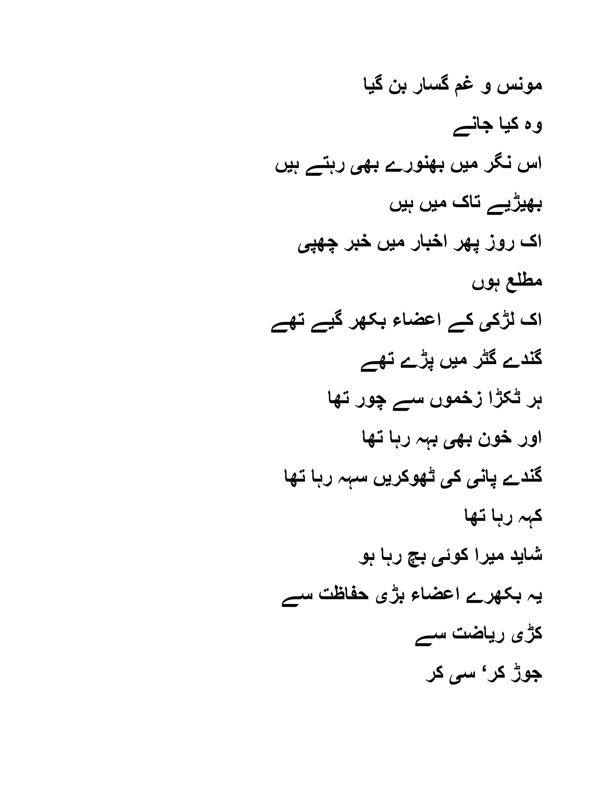 ‫گ‬ ‫بن‬ ‫گسار‬ ‫غم‬ ‫و‬ ‫مونس‬‫ی‬‫ا‬
‫ک‬ ‫وہ‬‫ی‬‫جانے‬ ‫ا‬
‫م‬ ‫نگر‬ ‫اس‬‫ی‬‫بھ‬ ‫بھنورے‬ ‫ں‬‫ی‬‫ہ‬ ‫رہتے‬‫ی‬‫ں‬
‫بھ‬‫ی‬‫ڑ‬‫ی‬‫م‬ ‫تاک‬ ‫ے‬‫ی‬‫ہ‬ ‫ں‬‫ی‬‫ں‬
‫م‬ ‫اخبار‬ ‫پھر‬ ‫روز‬ ‫اک‬‫ی‬‫چھپ‬ ‫خبر‬ ‫ں‬‫ی‬
‫ہوں‬ ‫مطلع‬
‫لڑک‬ ‫اک‬‫ی‬‫گ‬ ‫بکھر‬ ‫اعضاء‬ ‫کے‬‫ی‬‫تھے‬ ‫ے‬
‫م‬ ‫گٹر‬ ‫گندے‬‫ی‬‫تھے‬ ‫پڑے‬ ‫ں‬
‫تھا‬ ‫چور‬ ‫سے‬ ‫زخموں‬ ‫ٹکڑا‬ ‫ہر‬
‫بھ‬ ‫خون‬ ‫اور‬‫ی‬‫تھا‬ ‫رہا‬ ‫بہہ‬
‫پان‬ ‫گندے‬‫ی‬‫ک‬‫ی‬‫ٹھوکر‬‫ی‬‫تھا‬ ‫رہا‬ ‫سہہ‬ ‫ں‬
‫تھا‬ ‫رہا‬ ‫کہہ‬
‫شا‬‫ی‬‫م‬ ‫د‬‫ی‬‫کوئ‬ ‫را‬‫ی‬‫ہو‬ ‫رہا‬ ‫بچ‬
‫ی‬‫بڑ‬ ‫اعضاء‬ ‫بکھرے‬ ‫ہ‬‫ی‬‫سے‬ ‫حفاظت‬
‫کڑ‬‫ی‬‫ر‬‫ی‬‫سے‬ ‫اضت‬
‫کر‬ ‫جوڑ‬‘‫س‬‫ی‬‫کر‬
 