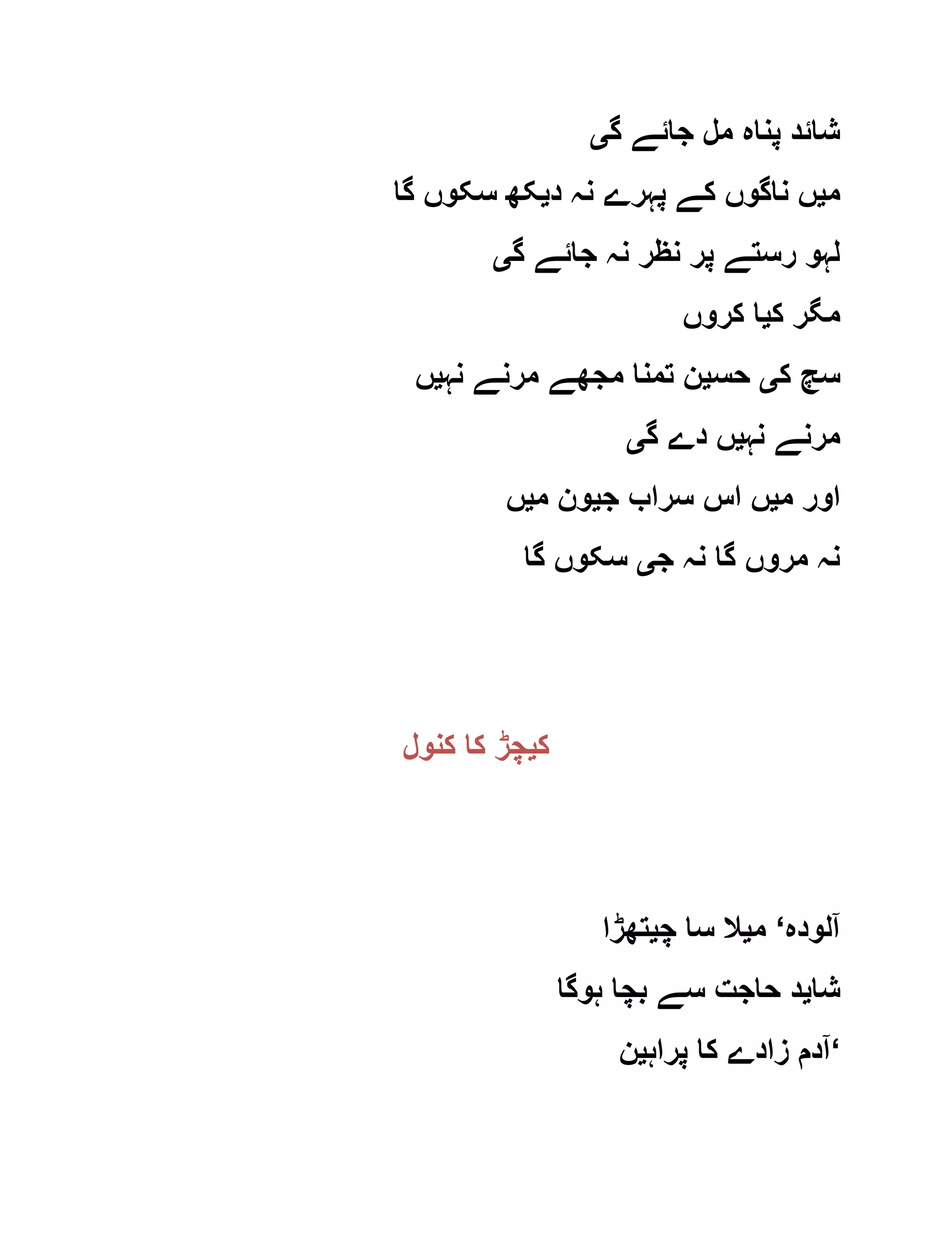 ‫گ‬ ‫جائے‬ ‫مل‬ ‫پناہ‬ ‫شائد‬‫ی‬
‫م‬‫ی‬‫د‬ ‫نہ‬ ‫پہرے‬ ‫کے‬ ‫ناگوں‬ ‫ں‬‫ی‬‫گا‬ ‫سکوں‬ ‫کھ‬
‫گ‬ ‫جائے‬ ‫نہ‬ ‫نظر‬ ‫پر‬ ‫رستے‬ ‫لہو‬‫ی‬
‫ک‬ ‫مگر‬‫ی‬‫کروں‬ ‫ا‬
‫ک‬ ‫سچ‬‫ی‬‫حس‬‫ی‬‫نہ‬ ‫مرنے‬ ‫مجھے‬ ‫تمنا‬ ‫ن‬‫ی‬‫ں‬
‫نہ‬ ‫مرنے‬‫ی‬‫گ‬ ‫دے‬ ‫ں‬‫ی‬
‫م‬ ‫اور‬‫ی‬‫ج‬ ‫سراب‬ ‫اس‬ ‫ں‬‫ی‬‫م‬ ‫ون‬‫ی‬‫ں‬
‫ج‬ ‫نہ‬ ‫گا‬ ‫مروں‬ ‫نہ‬‫ی‬‫گا‬ ‫سکوں‬
‫ک‬‫ی‬‫کنول‬ ‫کا‬ ‫چڑ‬
‫آلودہ‬‘‫م‬‫ی‬‫چ‬ ‫سا‬ ‫ال‬‫ی‬‫تھڑا‬
‫شا‬‫ی‬‫ہوگا‬ ‫بچا‬ ‫سے‬ ‫حاجت‬ ‫د‬
‫پراہ‬ ‫کا‬ ‫زادے‬ ‫آدم‬‫ی‬‫ن‬ ‘
 