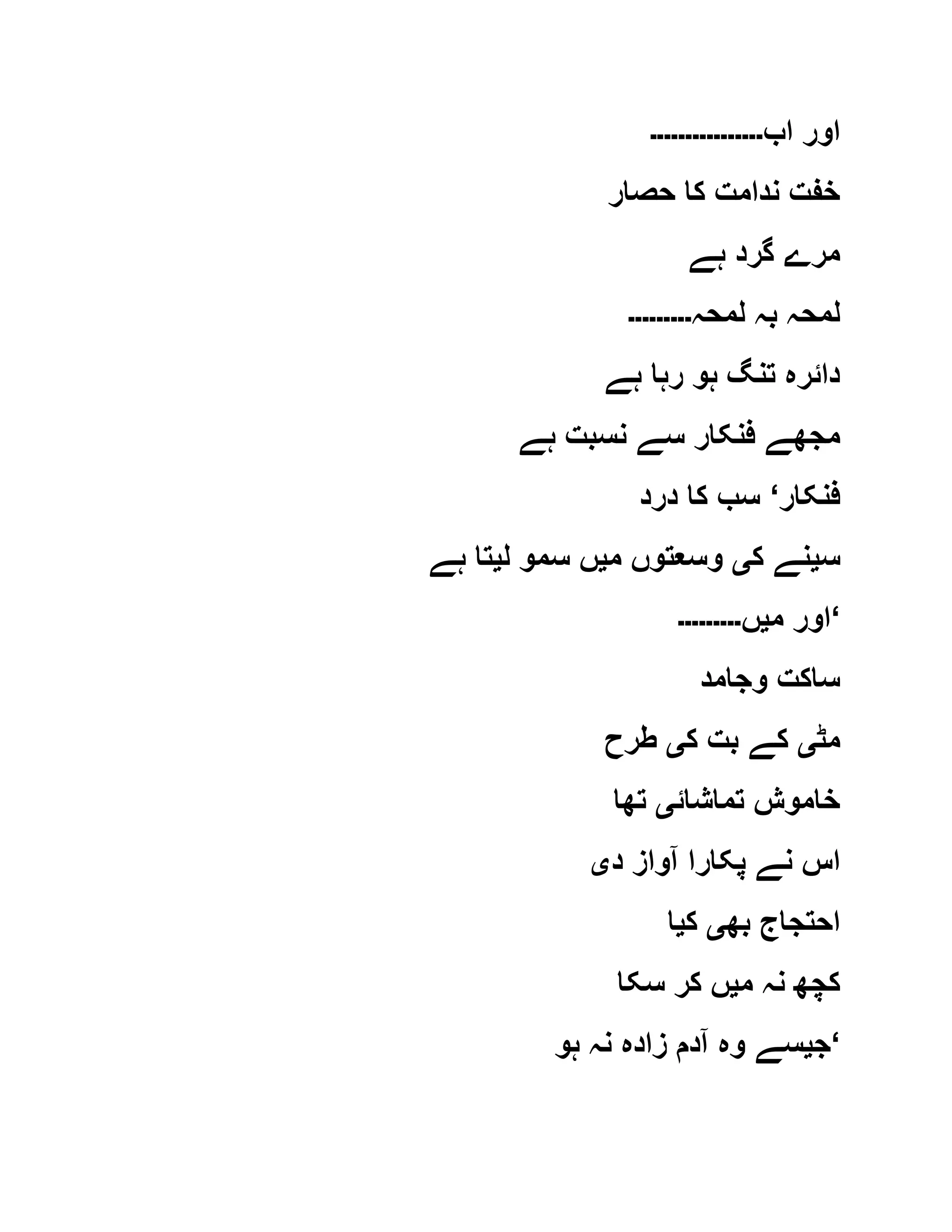 ‫اب‬ ‫اور‬‫۔۔۔۔۔۔۔۔۔۔۔۔۔۔۔۔‬
‫حصار‬ ‫کا‬ ‫ندامت‬ ‫خفت‬
‫ہے‬ ‫گرد‬ ‫مرے‬
‫لمحہ‬ ‫بہ‬ ‫لمحہ‬‫۔۔۔۔۔۔۔۔۔‬
‫ہے‬ ‫رہا‬ ‫ہو‬ ‫تنگ‬ ‫دائرہ‬
‫مجھ‬‫ہے‬ ‫نسبت‬ ‫سے‬ ‫فنکار‬ ‫ے‬
‫فنکار‬‘‫درد‬ ‫کا‬ ‫سب‬
‫س‬‫ی‬‫ک‬ ‫نے‬‫ی‬‫م‬ ‫وسعتوں‬‫ی‬‫ل‬ ‫سمو‬ ‫ں‬‫ی‬‫ہے‬ ‫تا‬
‫م‬ ‫اور‬‫ی‬‫ں‬‫۔۔۔۔۔۔۔۔۔‬ ‘
‫وجامد‬ ‫ساکت‬
‫مٹ‬‫ی‬‫ک‬ ‫بت‬ ‫کے‬‫ی‬‫طرح‬
‫تماشائ‬ ‫خاموش‬‫ی‬‫تھا‬
‫د‬ ‫آواز‬ ‫پکارا‬ ‫نے‬ ‫اس‬‫ی‬
‫بھ‬ ‫احتجاج‬‫ی‬‫ک‬‫ی‬‫ا‬
‫م‬ ‫نہ‬ ‫کچھ‬‫ی‬‫سکا‬ ‫کر‬ ‫ں‬
‫ج‬‫ی‬‫ہو‬ ‫نہ‬ ‫زادہ‬ ‫آدم‬ ‫وہ‬ ‫سے‬ ‘
 