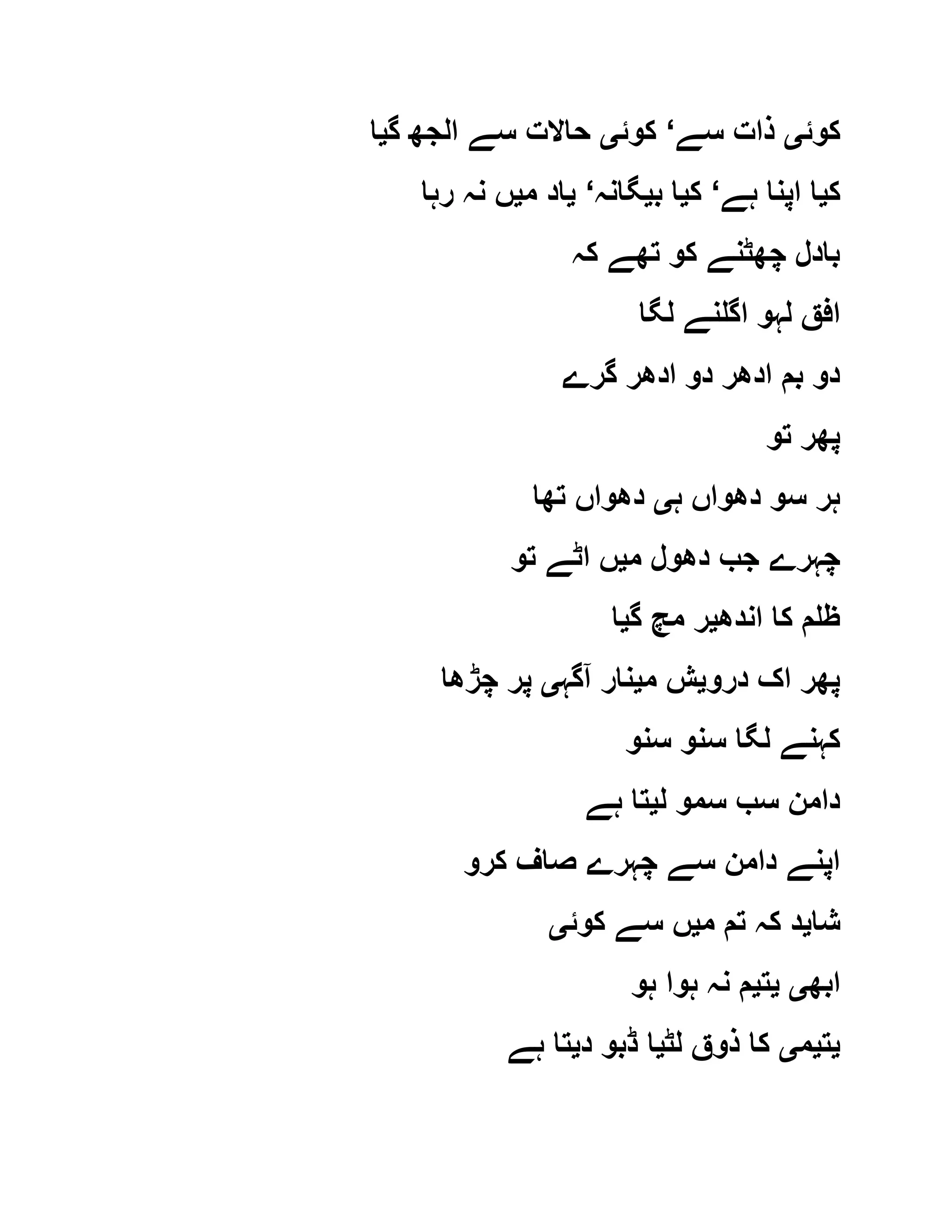 ‫کوئ‬‫ی‬‫سے‬ ‫ذات‬‘‫کوئ‬‫ی‬‫گ‬ ‫الجھ‬ ‫سے‬ ‫حاالت‬‫ی‬‫ا‬
‫ک‬‫ی‬‫ہے‬ ‫اپنا‬ ‫ا‬‘‫ک‬‫ی‬‫ب‬ ‫ا‬‫ی‬‫گانہ‬‘‫ی‬‫م‬ ‫اد‬‫ی‬‫رہا‬ ‫نہ‬ ‫ں‬
‫کہ‬ ‫تھے‬ ‫کو‬ ‫چھٹنے‬ ‫بادل‬
‫ا‬ ‫لہو‬ ‫افق‬‫لگا‬ ‫گلنے‬
‫گرے‬ ‫ادھر‬ ‫دو‬ ‫ادھر‬ ‫بم‬ ‫دو‬
‫تو‬ ‫پھر‬
‫ہ‬ ‫دھواں‬ ‫سو‬ ‫ہر‬‫ی‬‫تھا‬ ‫دھواں‬
‫م‬ ‫دھول‬ ‫جب‬ ‫چہرے‬‫ی‬‫تو‬ ‫اٹے‬ ‫ں‬
‫اندھ‬ ‫کا‬ ‫ظلم‬‫ی‬‫گ‬ ‫مچ‬ ‫ر‬‫ی‬‫ا‬
‫درو‬ ‫اک‬ ‫پھر‬‫ی‬‫م‬ ‫ش‬‫ی‬‫آگہ‬ ‫نار‬‫ی‬‫چڑھا‬ ‫پر‬
‫سنو‬ ‫سنو‬ ‫لگا‬ ‫کہنے‬
‫ل‬ ‫سمو‬ ‫سب‬ ‫دامن‬‫ی‬‫ہے‬ ‫تا‬
‫کرو‬ ‫صاف‬ ‫چہرے‬ ‫سے‬ ‫دامن‬ ‫اپنے‬
‫شا‬‫ی‬‫م‬ ‫تم‬ ‫کہ‬ ‫د‬‫ی‬‫کوئ‬ ‫سے‬ ‫ں‬‫ی‬
‫ابھ‬‫ی‬‫ی‬‫ت‬‫ی‬‫ہ‬ ‫ہوا‬ ‫نہ‬ ‫م‬‫و‬
‫ی‬‫ت‬‫ی‬‫م‬‫ی‬‫لٹ‬ ‫ذوق‬ ‫کا‬‫ی‬‫د‬ ‫ڈبو‬ ‫ا‬‫ی‬‫ہے‬ ‫تا‬
 