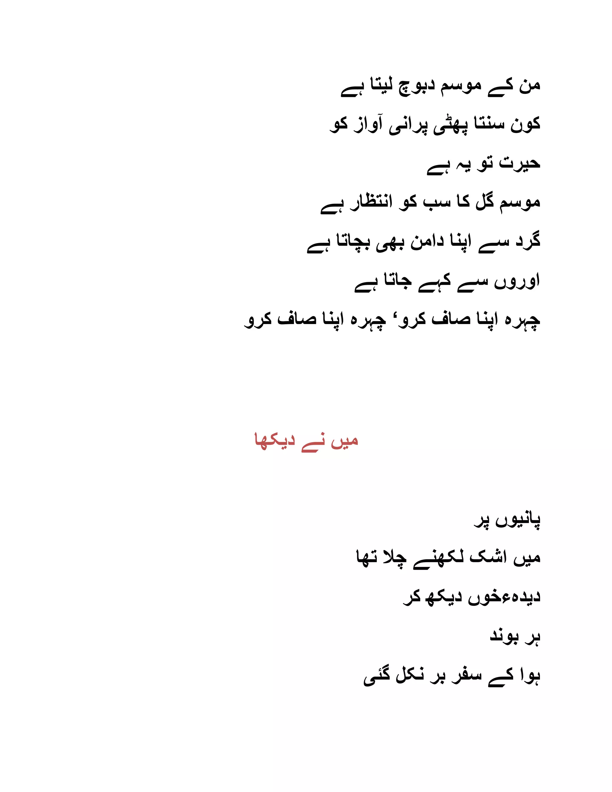 ‫ل‬ ‫دبوچ‬ ‫موسم‬ ‫کے‬ ‫من‬‫ی‬‫ہے‬ ‫تا‬
‫پھٹ‬ ‫سنتا‬ ‫کون‬‫ی‬‫پران‬‫ی‬‫کو‬ ‫آواز‬
‫ح‬‫ی‬‫تو‬ ‫رت‬‫ی‬‫ہے‬ ‫ہ‬
‫ہے‬ ‫انتظار‬ ‫کو‬ ‫سب‬ ‫کا‬ ‫گل‬ ‫موسم‬
‫بھ‬ ‫دامن‬ ‫اپنا‬ ‫سے‬ ‫گرد‬‫ی‬‫ہے‬ ‫بچاتا‬
‫ہے‬ ‫جاتا‬ ‫کہے‬ ‫سے‬ ‫اوروں‬
‫کرو‬ ‫صاف‬ ‫اپنا‬ ‫چہرہ‬‘‫کرو‬ ‫صاف‬ ‫اپنا‬ ‫چہرہ‬
‫م‬‫ی‬‫د‬ ‫نے‬ ‫ں‬‫ی‬‫کھا‬
‫پان‬‫ی‬‫پر‬ ‫وں‬
‫م‬‫ی‬‫ل‬ ‫اشک‬ ‫ں‬‫تھا‬ ‫چال‬ ‫کھنے‬
‫د‬‫ی‬‫د‬ ‫دہءخوں‬‫ی‬‫کر‬ ‫کھ‬
‫بوند‬ ‫ہر‬
‫گئ‬ ‫نکل‬ ‫بر‬ ‫سفر‬ ‫کے‬ ‫ہوا‬‫ی‬
 