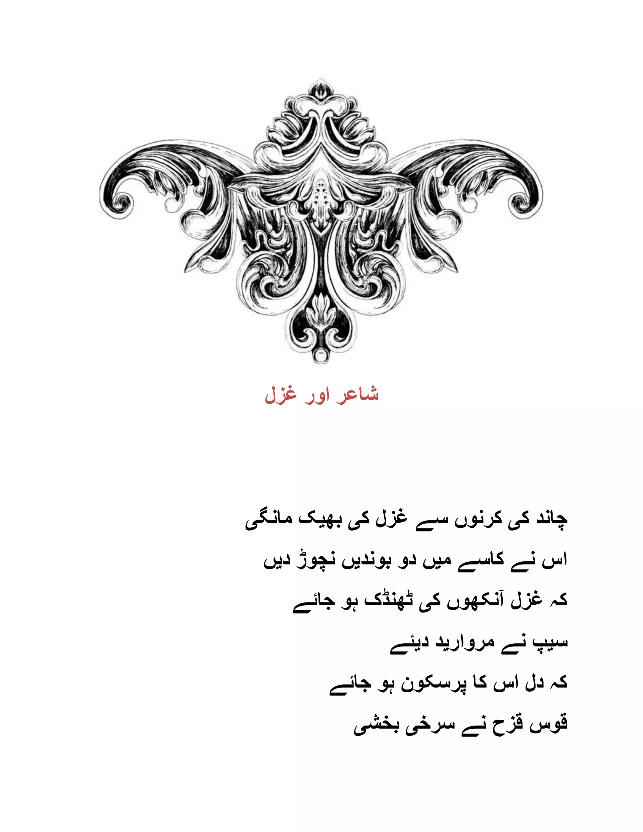 ‫غزل‬ ‫اور‬ ‫شاعر‬
‫ک‬ ‫چاند‬‫ی‬‫ک‬ ‫غزل‬ ‫سے‬ ‫کرنوں‬‫ی‬‫بھ‬‫ی‬‫مانگ‬ ‫ک‬‫ی‬
‫م‬ ‫کاسے‬ ‫نے‬ ‫اس‬‫ی‬‫بوند‬ ‫دو‬ ‫ں‬‫ی‬‫د‬ ‫نچوڑ‬ ‫ں‬‫ی‬‫ں‬
‫ک‬ ‫آنکھوں‬ ‫غزل‬ ‫کہ‬‫ی‬‫جائے‬ ‫ہو‬ ‫ٹھنڈک‬
‫س‬‫ی‬‫مروار‬ ‫نے‬ ‫پ‬‫ی‬‫د‬ ‫د‬‫ی‬‫ئے‬
‫جائے‬ ‫ہو‬ ‫پرسکون‬ ‫کا‬ ‫اس‬ ‫دل‬ ‫کہ‬
‫سرخ‬ ‫نے‬ ‫قزح‬ ‫قوس‬‫ی‬‫بخش‬‫ی‬
 