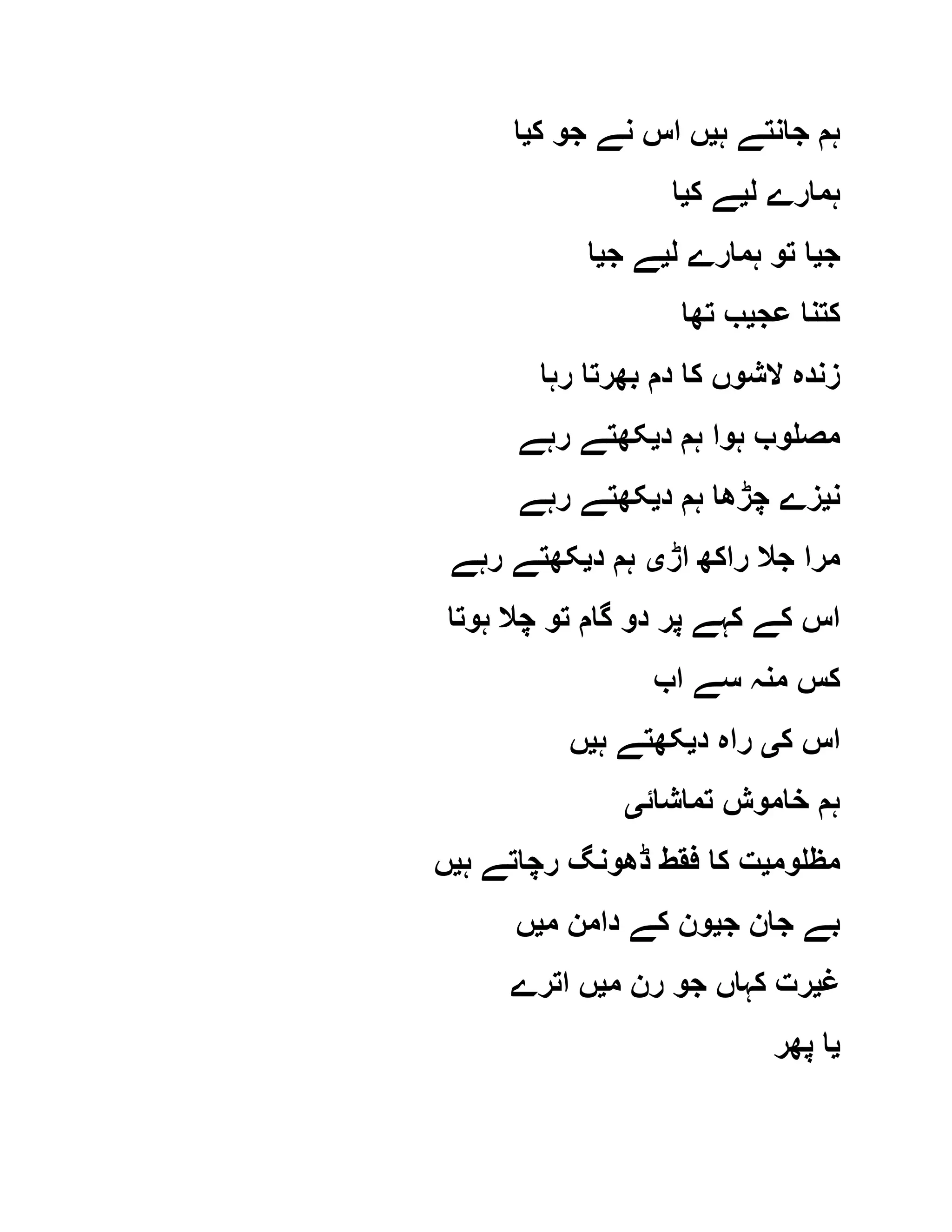 ‫ہ‬ ‫جانتے‬ ‫ہم‬‫ی‬‫ک‬ ‫جو‬ ‫نے‬ ‫اس‬ ‫ں‬‫ی‬‫ا‬
‫ل‬ ‫ہمارے‬‫ی‬‫ک‬ ‫ے‬‫ی‬‫ا‬
‫ج‬‫ی‬‫تو‬ ‫ا‬‫ل‬ ‫ہمارے‬‫ی‬‫ج‬ ‫ے‬‫ی‬‫ا‬
‫عج‬ ‫کتنا‬‫ی‬‫تھا‬ ‫ب‬
‫رہا‬ ‫بھرتا‬ ‫دم‬ ‫کا‬ ‫الشوں‬ ‫زندہ‬
‫د‬ ‫ہم‬ ‫ہوا‬ ‫مصلوب‬‫ی‬‫رہے‬ ‫کھتے‬
‫ن‬‫ی‬‫د‬ ‫ہم‬ ‫چڑھا‬ ‫زے‬‫ی‬‫رہے‬ ‫کھتے‬
‫اڑ‬ ‫راکھ‬ ‫جال‬ ‫مرا‬‫ی‬‫د‬ ‫ہم‬‫ی‬‫رہے‬ ‫کھتے‬
‫ہوتا‬ ‫چال‬ ‫تو‬ ‫گام‬ ‫دو‬ ‫پر‬ ‫کہے‬ ‫کے‬ ‫اس‬
‫اب‬ ‫سے‬ ‫منہ‬ ‫کس‬
‫ک‬ ‫اس‬‫ی‬‫د‬ ‫راہ‬‫ی‬‫ہ‬ ‫کھتے‬‫ی‬‫ں‬
‫تماشائ‬ ‫خاموش‬ ‫ہم‬‫ی‬
‫مظلوم‬‫ی‬‫ہ‬ ‫رچاتے‬ ‫ڈھونگ‬ ‫فقط‬ ‫کا‬ ‫ت‬‫ی‬‫ں‬
‫جان‬ ‫بے‬‫ج‬‫ی‬‫م‬ ‫دامن‬ ‫کے‬ ‫ون‬‫ی‬‫ں‬
‫غ‬‫ی‬‫م‬ ‫رن‬ ‫جو‬ ‫کہاں‬ ‫رت‬‫ی‬‫اترے‬ ‫ں‬
‫ی‬‫پھر‬ ‫ا‬
 