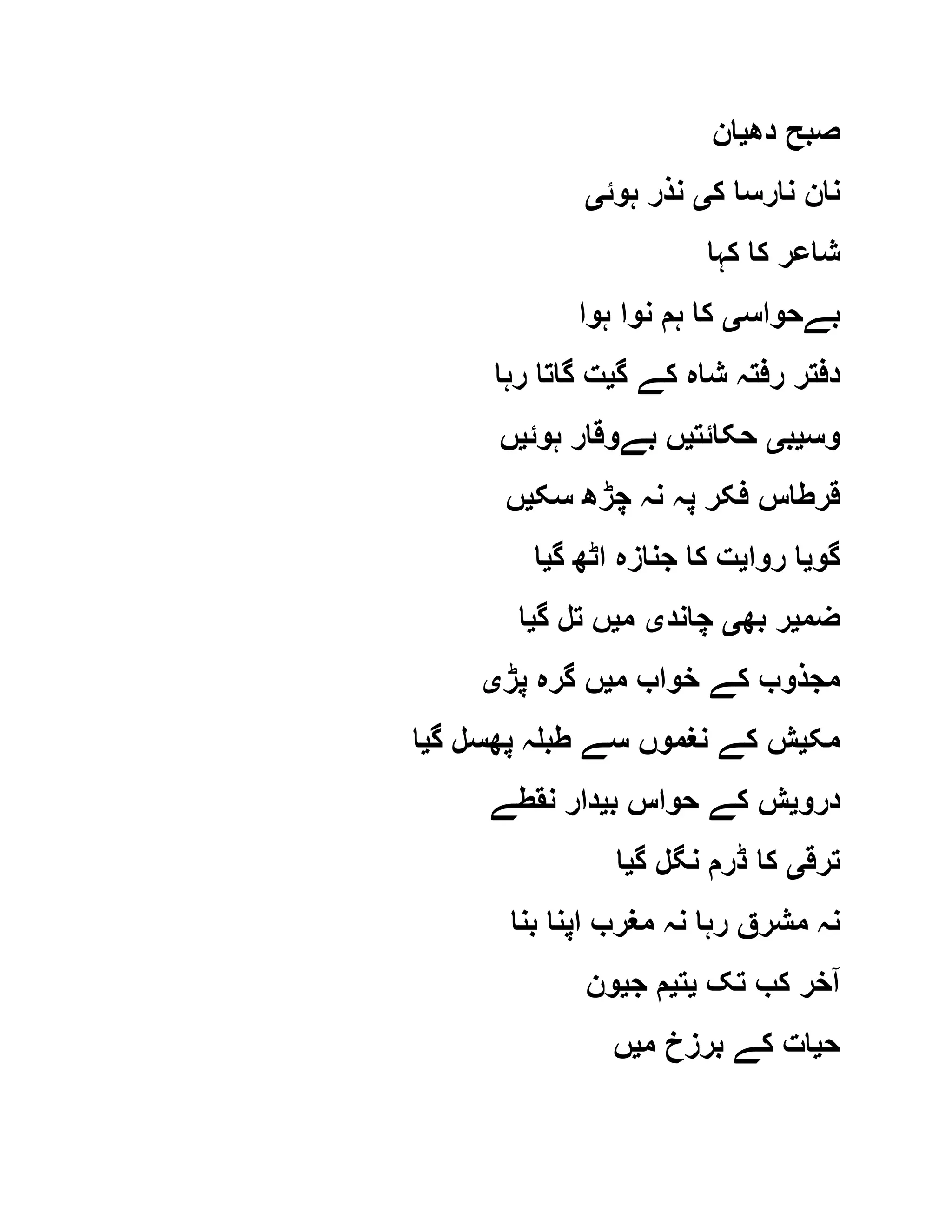 ‫دھ‬ ‫صبح‬‫ی‬‫ان‬
‫ک‬ ‫نارسا‬ ‫نان‬‫ی‬‫ہوئ‬ ‫نذر‬‫ی‬
‫کہا‬ ‫کا‬ ‫شاعر‬
‫بےحواس‬‫ی‬‫ہوا‬ ‫نوا‬ ‫ہم‬ ‫کا‬
‫گ‬ ‫کے‬ ‫شاہ‬ ‫رفتہ‬ ‫دفتر‬‫ی‬‫رہا‬ ‫گاتا‬ ‫ت‬
‫وس‬‫ی‬‫ب‬‫ی‬‫حکائت‬‫ی‬‫ہوئ‬ ‫بےوقار‬ ‫ں‬‫ی‬‫ں‬
‫سک‬ ‫چڑھ‬ ‫نہ‬ ‫پہ‬ ‫فکر‬ ‫قرطاس‬‫ی‬‫ں‬
‫گو‬‫ی‬‫روا‬ ‫ا‬‫ی‬‫جناز‬ ‫کا‬ ‫ت‬‫گ‬ ‫اٹھ‬ ‫ہ‬‫ی‬‫ا‬
‫ضم‬‫ی‬‫بھ‬ ‫ر‬‫ی‬‫چاند‬‫ی‬‫م‬‫ی‬‫گ‬ ‫تل‬ ‫ں‬‫ی‬‫ا‬
‫م‬ ‫خواب‬ ‫کے‬ ‫مجذوب‬‫ی‬‫پڑ‬ ‫گرہ‬ ‫ں‬‫ی‬
‫مک‬‫ی‬‫گ‬ ‫پھسل‬ ‫طبلہ‬ ‫سے‬ ‫نغموں‬ ‫کے‬ ‫ش‬‫ی‬‫ا‬
‫درو‬‫ی‬‫ب‬ ‫حواس‬ ‫کے‬ ‫ش‬‫ی‬‫نقطے‬ ‫دار‬
‫ترق‬‫ی‬‫گ‬ ‫نگل‬ ‫ڈرم‬ ‫کا‬‫ی‬‫ا‬
‫بنا‬ ‫اپنا‬ ‫مغرب‬ ‫نہ‬ ‫رہا‬ ‫مشرق‬ ‫نہ‬
‫تک‬ ‫کب‬ ‫آخر‬‫ی‬‫ت‬‫ی‬‫ج‬ ‫م‬‫ی‬‫ون‬
‫ح‬‫ی‬‫م‬ ‫برزخ‬ ‫کے‬ ‫ات‬‫ی‬‫ں‬
 
