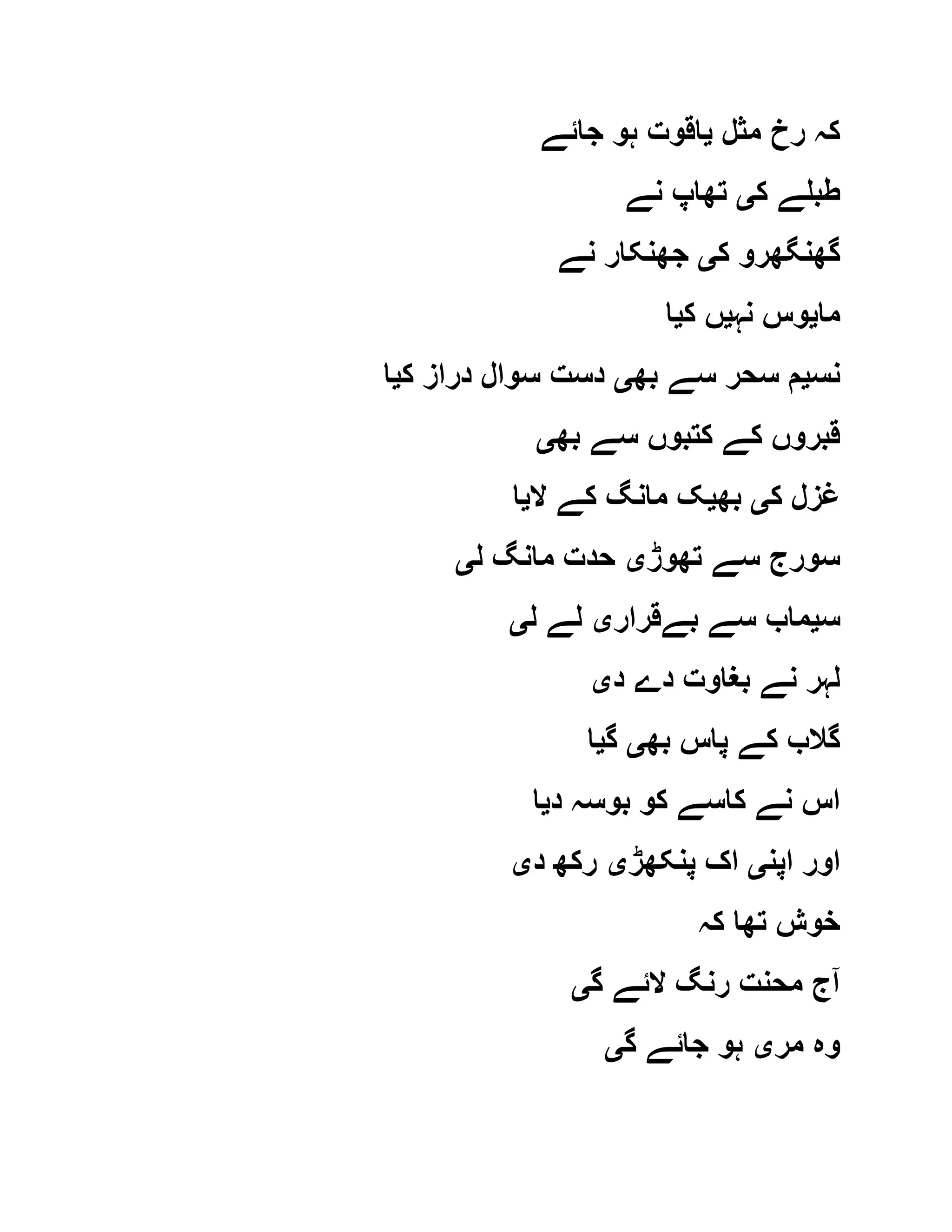 ‫مثل‬ ‫رخ‬ ‫کہ‬‫ی‬‫جا‬ ‫ہو‬ ‫اقوت‬‫ئے‬
‫ک‬ ‫طبلے‬‫ی‬‫نے‬ ‫تھاپ‬
‫ک‬ ‫گھنگھرو‬‫ی‬‫نے‬ ‫جھنکار‬
‫ما‬‫ی‬‫نہ‬ ‫وس‬‫ی‬‫ک‬ ‫ں‬‫ی‬‫ا‬
‫نس‬‫ی‬‫بھ‬ ‫سے‬ ‫سحر‬ ‫م‬‫ی‬‫ک‬ ‫دراز‬ ‫سوال‬ ‫دست‬‫ی‬‫ا‬
‫بھ‬ ‫سے‬ ‫کتبوں‬ ‫کے‬ ‫قبروں‬‫ی‬
‫ک‬ ‫غزل‬‫ی‬‫بھ‬‫ی‬‫ال‬ ‫کے‬ ‫مانگ‬ ‫ک‬‫ی‬‫ا‬
‫تھوڑ‬ ‫سے‬ ‫سورج‬‫ی‬‫ل‬ ‫مانگ‬ ‫حدت‬‫ی‬
‫س‬‫ی‬‫بےقرار‬ ‫سے‬ ‫ماب‬‫ی‬‫ل‬ ‫لے‬‫ی‬
‫د‬ ‫دے‬ ‫بغاوت‬ ‫نے‬ ‫لہر‬‫ی‬
‫بھ‬ ‫پاس‬ ‫کے‬ ‫گالب‬‫ی‬‫گ‬‫ی‬‫ا‬
‫د‬ ‫بوسہ‬ ‫کو‬ ‫کاسے‬ ‫نے‬ ‫اس‬‫ی‬‫ا‬
‫اپن‬ ‫اور‬‫ی‬‫پنکھڑ‬ ‫اک‬‫ی‬‫د‬ ‫رکھ‬‫ی‬
‫کہ‬ ‫تھا‬ ‫خوش‬
‫گ‬ ‫الئے‬ ‫رنگ‬ ‫محنت‬ ‫آج‬‫ی‬
‫مر‬ ‫وہ‬‫ی‬‫گ‬ ‫جائے‬ ‫ہو‬‫ی‬
 