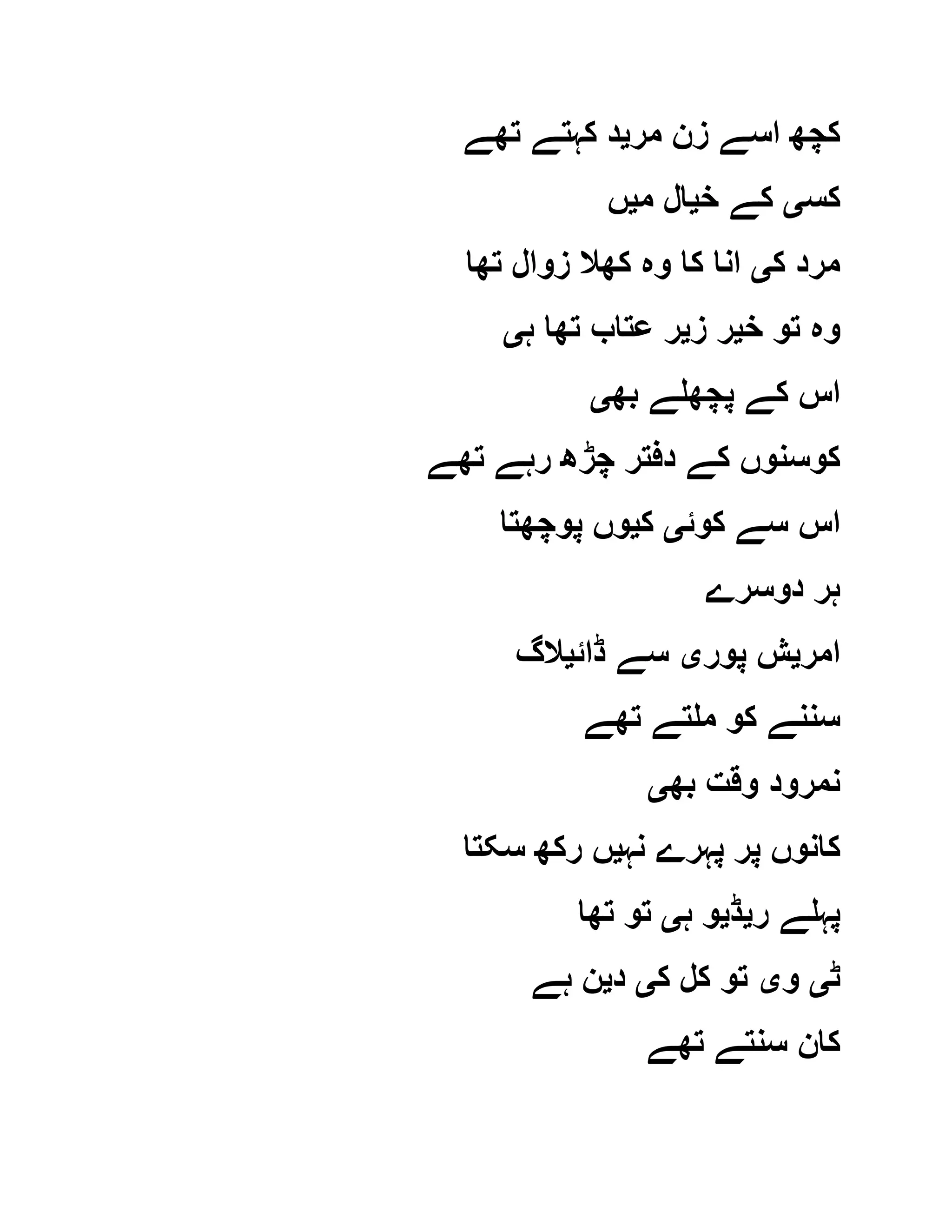 ‫مر‬ ‫زن‬ ‫اسے‬ ‫کچھ‬‫ی‬‫تھے‬ ‫کہتے‬ ‫د‬
‫کس‬‫ی‬‫خ‬ ‫کے‬‫ی‬‫م‬ ‫ال‬‫ی‬‫ں‬
‫ک‬ ‫مرد‬‫ی‬‫تھا‬ ‫زوال‬ ‫کھال‬ ‫وہ‬ ‫کا‬ ‫انا‬
‫وہ‬‫خ‬ ‫تو‬‫ی‬‫ز‬ ‫ر‬‫ی‬‫ہ‬ ‫تھا‬ ‫عتاب‬ ‫ر‬‫ی‬
‫بھ‬ ‫پچھلے‬ ‫کے‬ ‫اس‬‫ی‬
‫تھے‬ ‫رہے‬ ‫چڑھ‬ ‫دفتر‬ ‫کے‬ ‫کوسنوں‬
‫کوئ‬ ‫سے‬ ‫اس‬‫ی‬‫ک‬‫ی‬‫پوچھتا‬ ‫وں‬
‫دوسرے‬ ‫ہر‬
‫امر‬‫ی‬‫پور‬ ‫ش‬‫ی‬‫ڈائ‬ ‫سے‬‫ی‬‫الگ‬
‫تھے‬ ‫ملتے‬ ‫کو‬ ‫سننے‬
‫بھ‬ ‫وقت‬ ‫نمرود‬‫ی‬
‫نہ‬ ‫پہرے‬ ‫پر‬ ‫کانوں‬‫ی‬‫سکتا‬ ‫رکھ‬ ‫ں‬
‫ر‬ ‫پہلے‬‫ی‬‫ڈ‬‫ی‬‫ہ‬ ‫و‬‫ی‬‫تھا‬ ‫تو‬
‫ٹ‬‫ی‬‫و‬‫ی‬‫ک‬ ‫کل‬ ‫تو‬‫ی‬‫د‬‫ی‬‫ہے‬ ‫ن‬
‫تھے‬ ‫سنتے‬ ‫کان‬
 
