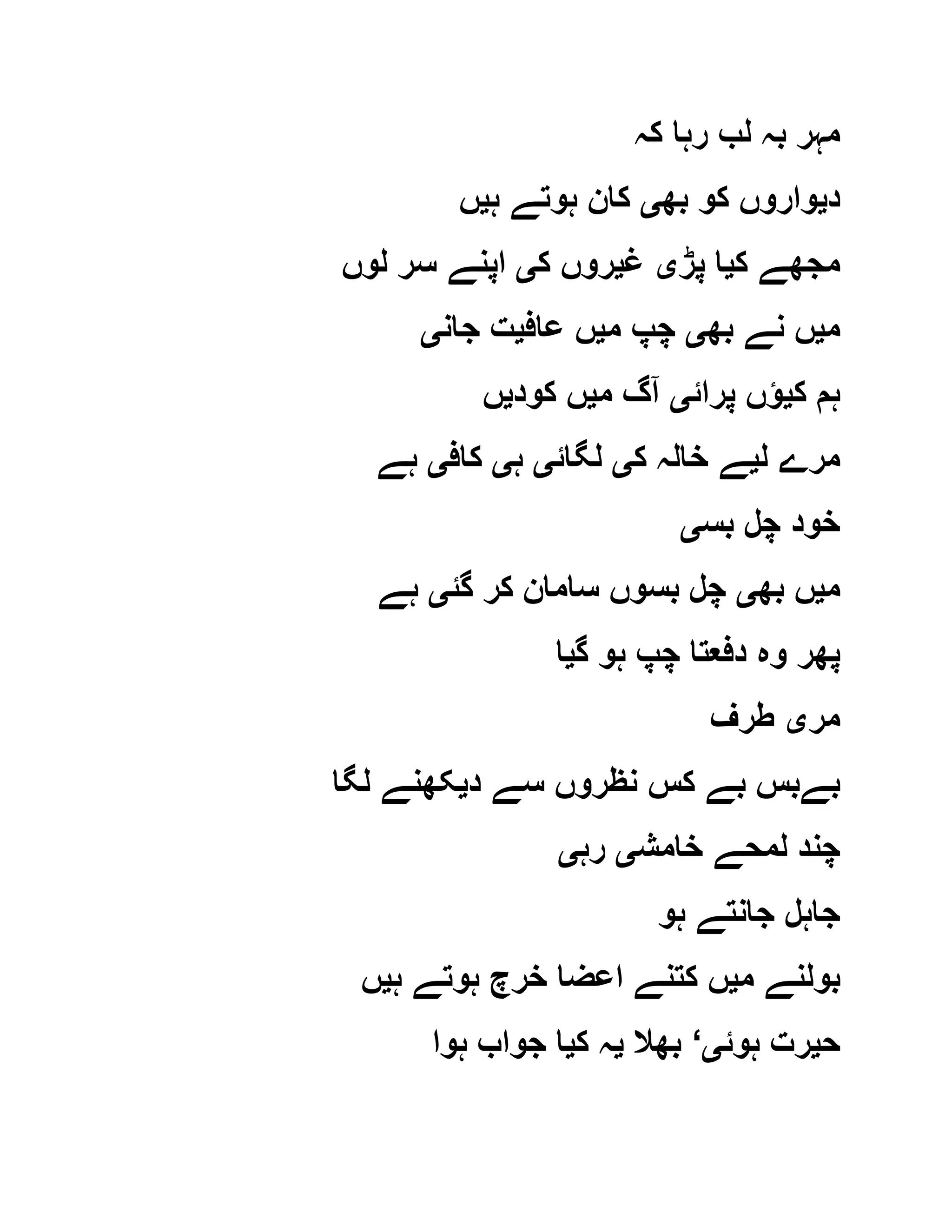 ‫کہ‬ ‫رہا‬ ‫لب‬ ‫بہ‬ ‫مہر‬
‫د‬‫ی‬‫بھ‬ ‫کو‬ ‫واروں‬‫ی‬‫ہ‬ ‫ہوتے‬ ‫کان‬‫ی‬‫ں‬
‫ک‬ ‫مجھے‬‫ی‬‫پڑ‬ ‫ا‬‫ی‬‫غ‬‫ی‬‫ک‬ ‫روں‬‫ی‬‫لوں‬ ‫سر‬ ‫اپنے‬
‫م‬‫ی‬‫بھ‬ ‫نے‬ ‫ں‬‫ی‬‫م‬ ‫چپ‬‫ی‬‫عاف‬ ‫ں‬‫ی‬‫جان‬ ‫ت‬‫ی‬
‫ک‬ ‫ہم‬‫ی‬‫پرائ‬ ‫ؤں‬‫ی‬‫م‬ ‫آگ‬‫ی‬‫کود‬ ‫ں‬‫ی‬‫ں‬
‫ل‬ ‫مرے‬‫ی‬‫ک‬ ‫خالہ‬ ‫ے‬‫ی‬‫لگائ‬‫ی‬‫ہ‬‫ی‬‫کاف‬‫ی‬‫ہے‬
‫بس‬ ‫چل‬ ‫خود‬‫ی‬
‫م‬‫ی‬‫بھ‬ ‫ں‬‫ی‬‫گئ‬ ‫کر‬ ‫سامان‬ ‫بسوں‬ ‫چل‬‫ی‬‫ہے‬
‫وہ‬ ‫پھر‬‫گ‬ ‫ہو‬ ‫چپ‬ ‫دفعتا‬‫ی‬‫ا‬
‫مر‬‫ی‬‫طرف‬
‫د‬ ‫سے‬ ‫نظروں‬ ‫کس‬ ‫بے‬ ‫بےبس‬‫ی‬‫لگا‬ ‫کھنے‬
‫خامش‬ ‫لمحے‬ ‫چند‬‫ی‬‫رہ‬‫ی‬
‫ہو‬ ‫جانتے‬ ‫جاہل‬
‫م‬ ‫بولنے‬‫ی‬‫ہ‬ ‫ہوتے‬ ‫خرچ‬ ‫اعضا‬ ‫کتنے‬ ‫ں‬‫ی‬‫ں‬
‫ح‬‫ی‬‫ہوئ‬ ‫رت‬‫ی‬‘‫بھال‬‫ی‬‫ک‬ ‫ہ‬‫ی‬‫ہوا‬ ‫جواب‬ ‫ا‬
 