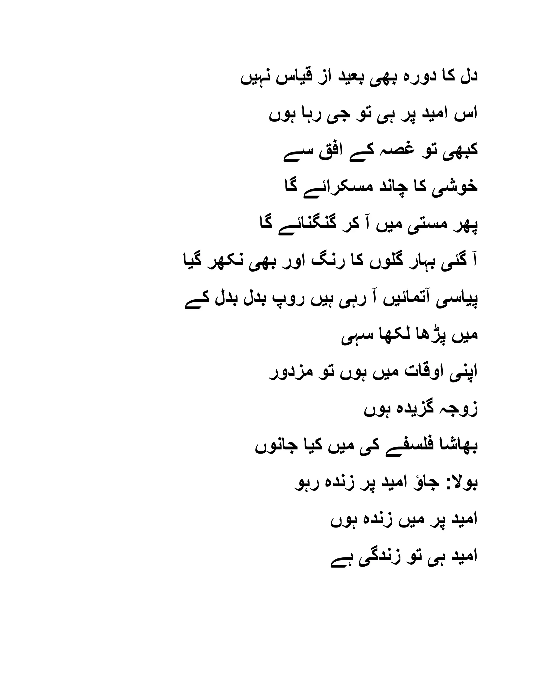 ‫بھ‬ ‫دورہ‬ ‫کا‬ ‫دل‬‫ی‬‫بع‬‫ی‬‫ق‬ ‫از‬ ‫د‬‫ی‬‫نہ‬ ‫اس‬‫ی‬‫ں‬
‫ام‬ ‫اس‬‫ی‬‫ہ‬ ‫پر‬ ‫د‬‫ی‬‫ج‬ ‫تو‬‫ی‬‫ہوں‬ ‫رہا‬
‫کبھ‬‫ی‬‫سے‬ ‫افق‬ ‫کے‬ ‫غصہ‬ ‫تو‬
‫خوش‬‫ی‬‫گا‬ ‫مسکرائے‬ ‫چاند‬ ‫کا‬
‫مست‬ ‫پھر‬‫ی‬‫م‬‫ی‬‫گا‬ ‫گنگنائے‬ ‫کر‬ ‫آ‬ ‫ں‬
‫گئ‬ ‫آ‬‫ی‬‫بھ‬ ‫اور‬ ‫رنگ‬ ‫کا‬ ‫گلوں‬ ‫بہار‬‫ی‬‫گ‬ ‫نکھر‬‫ی‬‫ا‬
‫پ‬‫ی‬‫اس‬‫ی‬‫آتمائ‬‫ی‬‫رہ‬ ‫آ‬ ‫ں‬‫ی‬‫ہ‬‫ی‬‫کے‬ ‫بدل‬ ‫بدل‬ ‫روپ‬ ‫ں‬
‫م‬‫ی‬‫سہ‬ ‫لکھا‬ ‫پڑھا‬ ‫ں‬‫ی‬
‫اپن‬‫ی‬‫م‬ ‫اوقات‬‫ی‬‫مزدور‬ ‫تو‬ ‫ہوں‬ ‫ں‬
‫گز‬ ‫زوجہ‬‫ی‬‫ہوں‬ ‫دہ‬
‫ک‬ ‫فلسفے‬ ‫بھاشا‬‫ی‬‫م‬‫ی‬‫ک‬ ‫ں‬‫ی‬‫جانوں‬ ‫ا‬
‫بوال‬:‫ام‬ ‫جاؤ‬‫ی‬‫رہو‬ ‫زندہ‬ ‫پر‬ ‫د‬
‫ام‬‫ی‬‫م‬ ‫پر‬ ‫د‬‫ی‬‫ہوں‬ ‫زندہ‬ ‫ں‬
‫ام‬‫ی‬‫ہ‬ ‫د‬‫ی‬‫زندگ‬ ‫تو‬‫ی‬‫ہے‬
 