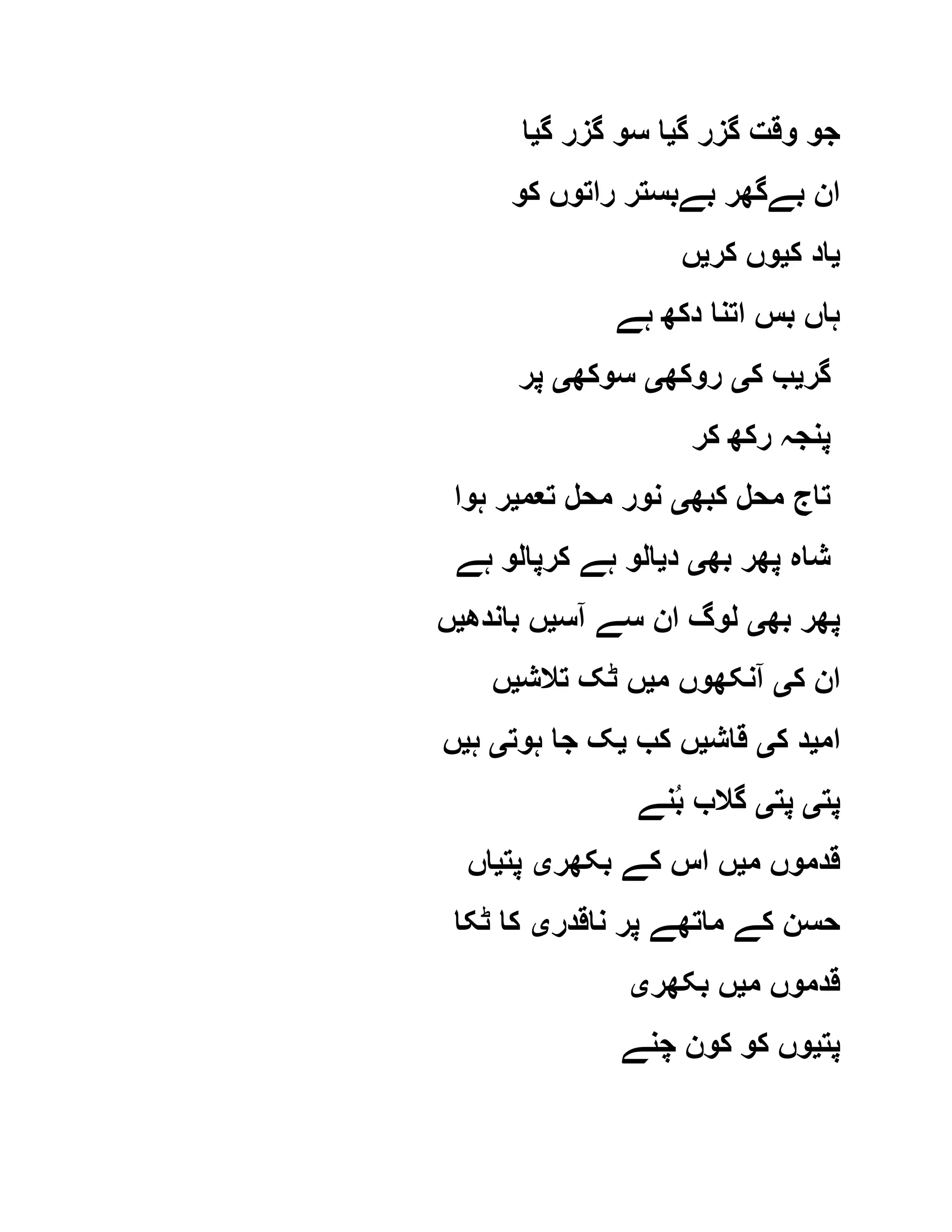 ‫گ‬ ‫گزر‬ ‫وقت‬ ‫جو‬‫ی‬‫گ‬ ‫گزر‬ ‫سو‬ ‫ا‬‫ی‬‫ا‬
‫کو‬ ‫راتوں‬ ‫بےبستر‬ ‫بےگھر‬ ‫ان‬
‫ی‬‫ک‬ ‫اد‬‫ی‬‫کر‬ ‫وں‬‫ی‬‫ں‬
‫ہے‬ ‫دکھ‬ ‫اتنا‬ ‫بس‬ ‫ہاں‬
‫گر‬‫ی‬‫ک‬ ‫ب‬‫ی‬‫روکھ‬‫ی‬‫سوکھ‬‫ی‬‫پر‬
‫کر‬ ‫رکھ‬ ‫پنجہ‬
‫کبھ‬ ‫محل‬ ‫تاج‬‫ی‬‫تعم‬ ‫محل‬ ‫نور‬‫ی‬‫ہوا‬ ‫ر‬
‫بھ‬ ‫پھر‬ ‫شاہ‬‫ی‬‫د‬‫ی‬‫ہے‬ ‫کرپالو‬ ‫ہے‬ ‫الو‬
‫بھ‬ ‫پھر‬‫ی‬‫آس‬ ‫سے‬ ‫ان‬ ‫لوگ‬‫ی‬‫باندھ‬ ‫ں‬‫ی‬‫ں‬
‫ک‬ ‫ان‬‫ی‬‫م‬ ‫آنکھوں‬‫ی‬‫تالش‬ ‫ٹک‬ ‫ں‬‫ی‬‫ں‬
‫ام‬‫ی‬‫ک‬ ‫د‬‫ی‬‫قاش‬‫ی‬‫کب‬ ‫ں‬‫ی‬‫ہوت‬ ‫جا‬ ‫ک‬‫ی‬‫ہ‬‫ی‬‫ں‬
‫پت‬‫ی‬‫پت‬‫ی‬‫نے‬ُ‫ب‬ ‫گالب‬
‫م‬ ‫قدموں‬‫ی‬‫بکھر‬ ‫کے‬ ‫اس‬ ‫ں‬‫ی‬‫پت‬‫ی‬‫اں‬
‫ناقدر‬ ‫پر‬ ‫ماتھے‬ ‫کے‬ ‫حسن‬‫ی‬‫ٹکا‬ ‫کا‬
‫م‬ ‫قدموں‬‫ی‬‫بکھر‬ ‫ں‬‫ی‬
‫پت‬‫ی‬‫چنے‬ ‫کون‬ ‫کو‬ ‫وں‬
 