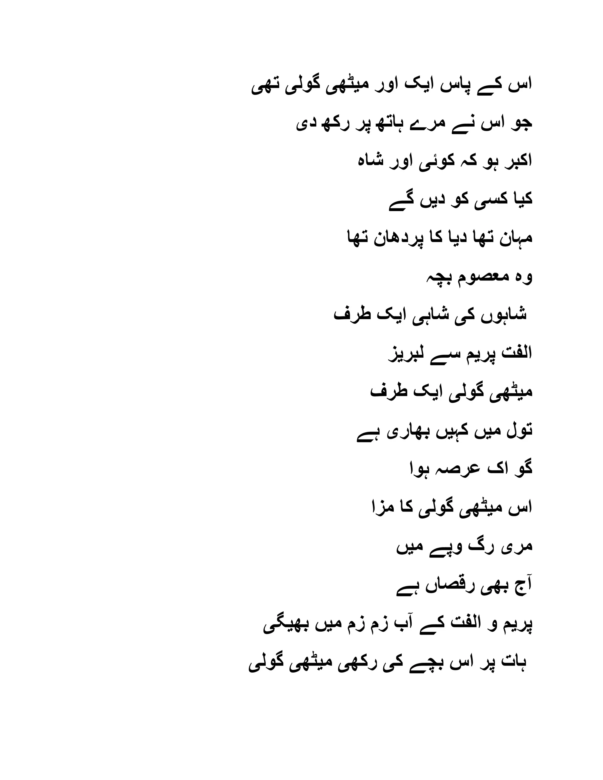 ‫ا‬ ‫پاس‬ ‫کے‬ ‫اس‬‫ی‬‫م‬ ‫اور‬ ‫ک‬‫ی‬‫ٹھ‬‫ی‬‫گول‬‫ی‬‫تھ‬‫ی‬
‫د‬ ‫رکھ‬ ‫پر‬ ‫ہاتھ‬ ‫مرے‬ ‫نے‬ ‫اس‬ ‫جو‬‫ی‬
‫کوئ‬ ‫کہ‬ ‫ہو‬ ‫اکبر‬‫ی‬‫شاہ‬ ‫اور‬
‫ک‬‫ی‬‫کس‬ ‫ا‬‫ی‬‫د‬ ‫کو‬‫ی‬‫گے‬ ‫ں‬
‫د‬ ‫تھا‬ ‫مہان‬‫ی‬‫تھا‬ ‫پردھان‬ ‫کا‬ ‫ا‬
‫بچہ‬ ‫معصوم‬ ‫وہ‬
‫ک‬ ‫شاہوں‬‫ی‬‫شاہ‬‫ی‬‫ا‬‫ی‬‫طرف‬ ‫ک‬
‫پر‬ ‫الفت‬‫ی‬‫لبر‬ ‫سے‬ ‫م‬‫ی‬‫ز‬
‫م‬‫ی‬‫ٹھ‬‫ی‬‫گول‬‫ی‬‫ا‬‫ی‬‫طرف‬ ‫ک‬
‫م‬ ‫تول‬‫ی‬‫کہ‬ ‫ں‬‫ی‬‫بھار‬ ‫ں‬‫ی‬‫ہے‬
‫ہوا‬ ‫عرصہ‬ ‫اک‬ ‫گو‬
‫م‬ ‫اس‬‫ی‬‫ٹھ‬‫ی‬‫گول‬‫ی‬‫مزا‬ ‫کا‬
‫مر‬‫ی‬‫م‬ ‫وپے‬ ‫رگ‬‫ی‬‫ں‬
‫بھ‬ ‫آج‬‫ی‬‫ہے‬ ‫رقصاں‬
‫پر‬‫ی‬‫م‬ ‫زم‬ ‫زم‬ ‫آب‬ ‫کے‬ ‫الفت‬ ‫و‬ ‫م‬‫ی‬‫بھ‬ ‫ں‬‫ی‬‫گ‬‫ی‬
‫ک‬ ‫بچے‬ ‫اس‬ ‫پر‬ ‫ہات‬‫ی‬‫ر‬‫کھ‬‫ی‬‫م‬‫ی‬‫ٹھ‬‫ی‬‫گول‬‫ی‬
 