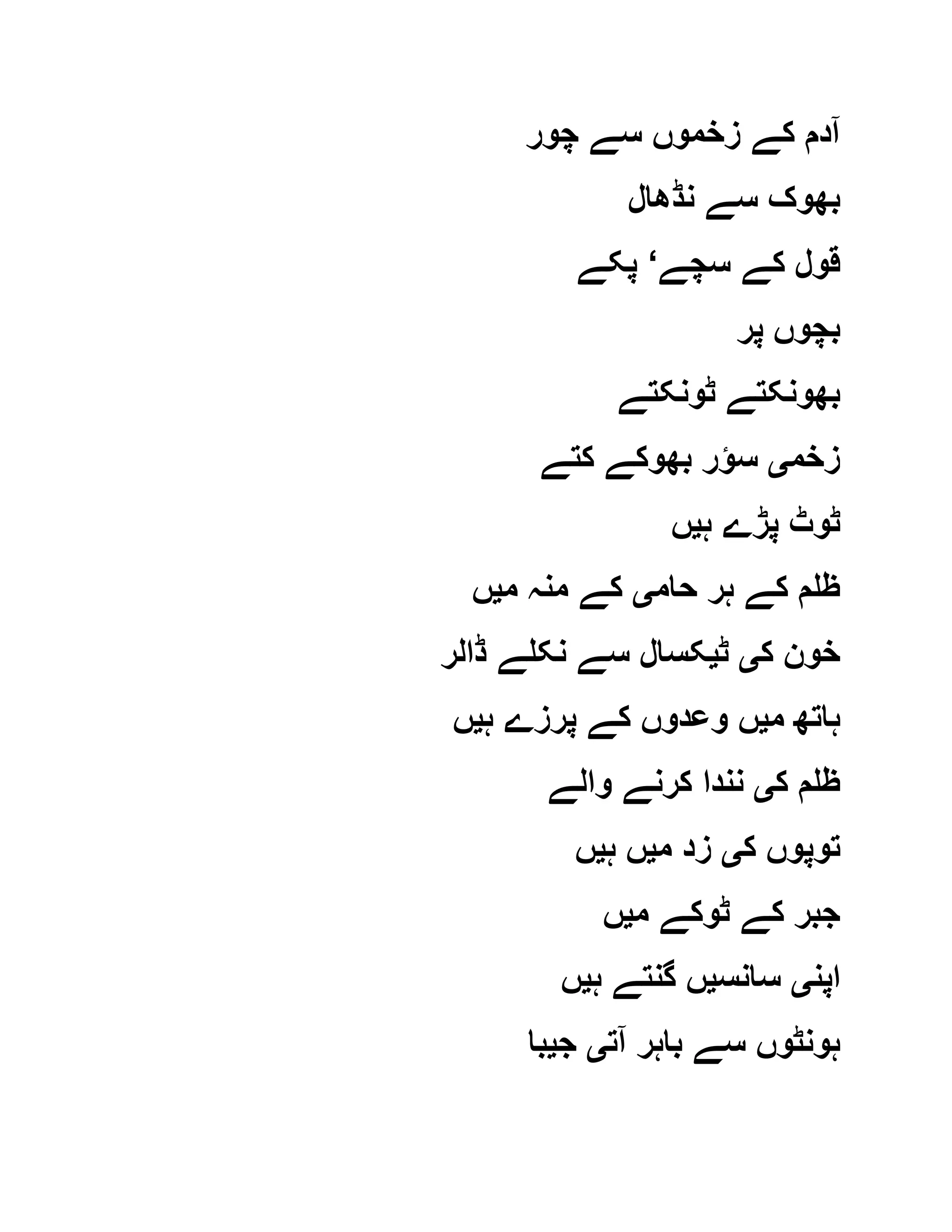 ‫کے‬ ‫آدم‬‫چور‬ ‫سے‬ ‫زخموں‬
‫نڈھال‬ ‫سے‬ ‫بھوک‬
‫سچے‬ ‫کے‬ ‫قول‬‘‫پکے‬
‫پر‬ ‫بچوں‬
‫ٹونکتے‬ ‫بھونکتے‬
‫زخم‬‫ی‬‫کتے‬ ‫بھوکے‬ ‫سؤر‬
‫ہ‬ ‫پڑے‬ ‫ٹوٹ‬‫ی‬‫ں‬
‫حام‬ ‫ہر‬ ‫کے‬ ‫ظلم‬‫ی‬‫م‬ ‫منہ‬ ‫کے‬‫ی‬‫ں‬
‫ک‬ ‫خون‬‫ی‬‫ٹ‬‫ی‬‫ڈالر‬ ‫نکلے‬ ‫سے‬ ‫کسال‬
‫م‬ ‫ہاتھ‬‫ی‬‫ہ‬ ‫پرزے‬ ‫کے‬ ‫وعدوں‬ ‫ں‬‫ی‬‫ں‬
‫ک‬ ‫ظلم‬‫ی‬‫والے‬ ‫کرنے‬ ‫نندا‬
‫ک‬ ‫توپوں‬‫ی‬‫م‬ ‫زد‬‫ی‬‫ہ‬ ‫ں‬‫ی‬‫ں‬
‫م‬ ‫ٹوکے‬ ‫کے‬ ‫جبر‬‫ی‬‫ں‬
‫اپن‬‫ی‬‫سانس‬‫ی‬‫ہ‬ ‫گنتے‬ ‫ں‬‫ی‬‫ں‬
‫آت‬ ‫باہر‬ ‫سے‬ ‫ہونٹوں‬‫ی‬‫ج‬‫ی‬‫با‬
 