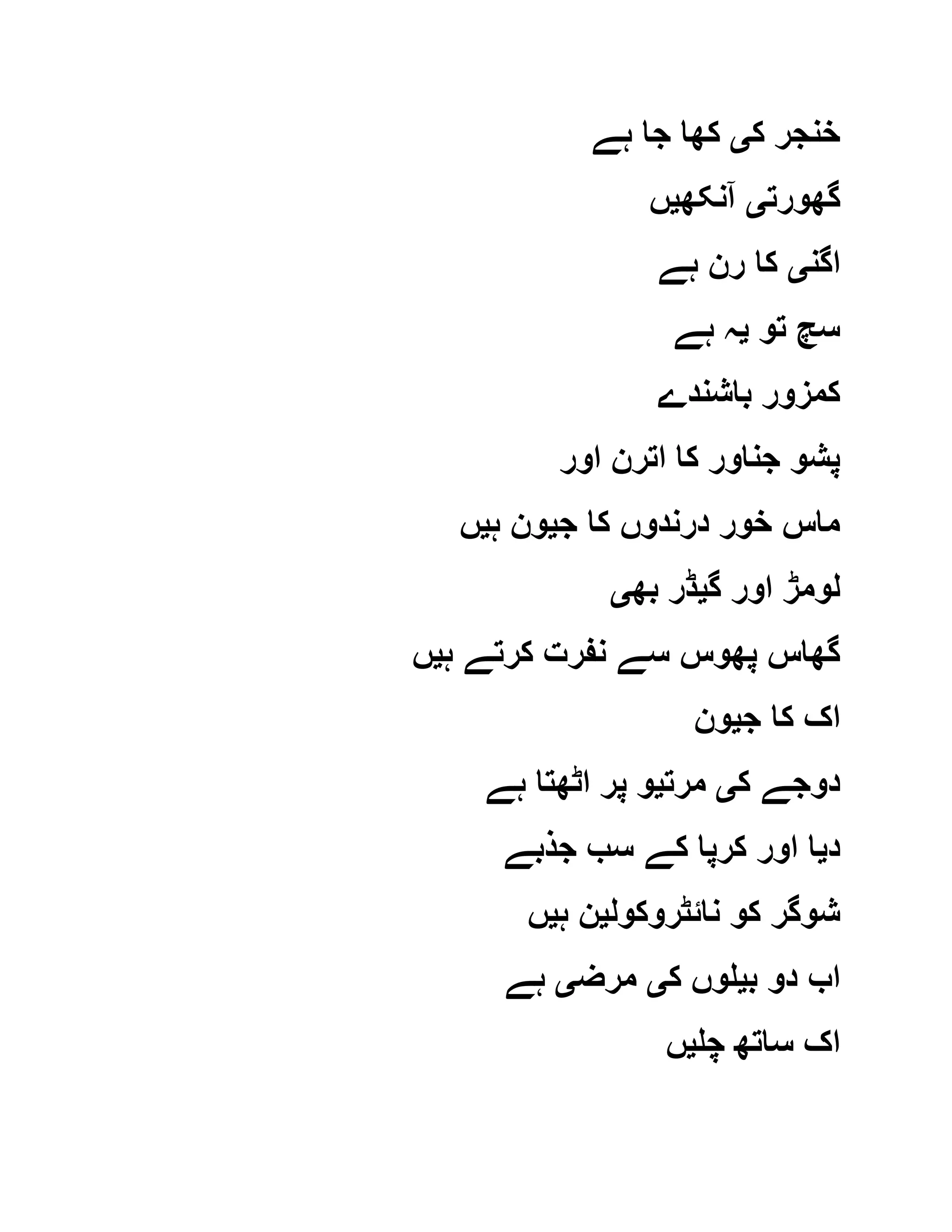 ‫ک‬ ‫خنجر‬‫ی‬‫ہے‬ ‫جا‬ ‫کھا‬
‫گھورت‬‫ی‬‫آنکھ‬‫ی‬‫ں‬
‫اگن‬‫ی‬‫ہے‬ ‫رن‬ ‫کا‬
‫تو‬ ‫سچ‬‫ی‬‫ہے‬ ‫ہ‬
‫باشندے‬ ‫کمزور‬
‫اور‬ ‫اترن‬ ‫کا‬ ‫جناور‬ ‫پشو‬
‫ج‬ ‫کا‬ ‫درندوں‬ ‫خور‬ ‫ماس‬‫ی‬‫ہ‬ ‫ون‬‫ی‬‫ں‬
‫گ‬ ‫اور‬ ‫لومڑ‬‫ی‬‫بھ‬ ‫ڈر‬‫ی‬
‫ہ‬ ‫کرتے‬ ‫نفرت‬ ‫سے‬ ‫پھوس‬ ‫گھاس‬‫ی‬‫ں‬
‫ج‬ ‫کا‬ ‫اک‬‫ی‬‫ون‬
‫ک‬ ‫دوجے‬‫ی‬‫مرت‬‫ی‬‫ہے‬ ‫اٹھتا‬ ‫پر‬ ‫و‬
‫د‬‫ی‬‫جذبے‬ ‫سب‬ ‫کے‬ ‫کرپا‬ ‫اور‬ ‫ا‬
‫شوگر‬‫نائٹروکول‬ ‫کو‬‫ی‬‫ہ‬ ‫ن‬‫ی‬‫ں‬
‫ب‬ ‫دو‬ ‫اب‬‫ی‬‫ک‬ ‫لوں‬‫ی‬‫مرض‬‫ی‬‫ہے‬
‫چل‬ ‫ساتھ‬ ‫اک‬‫ی‬‫ں‬
 