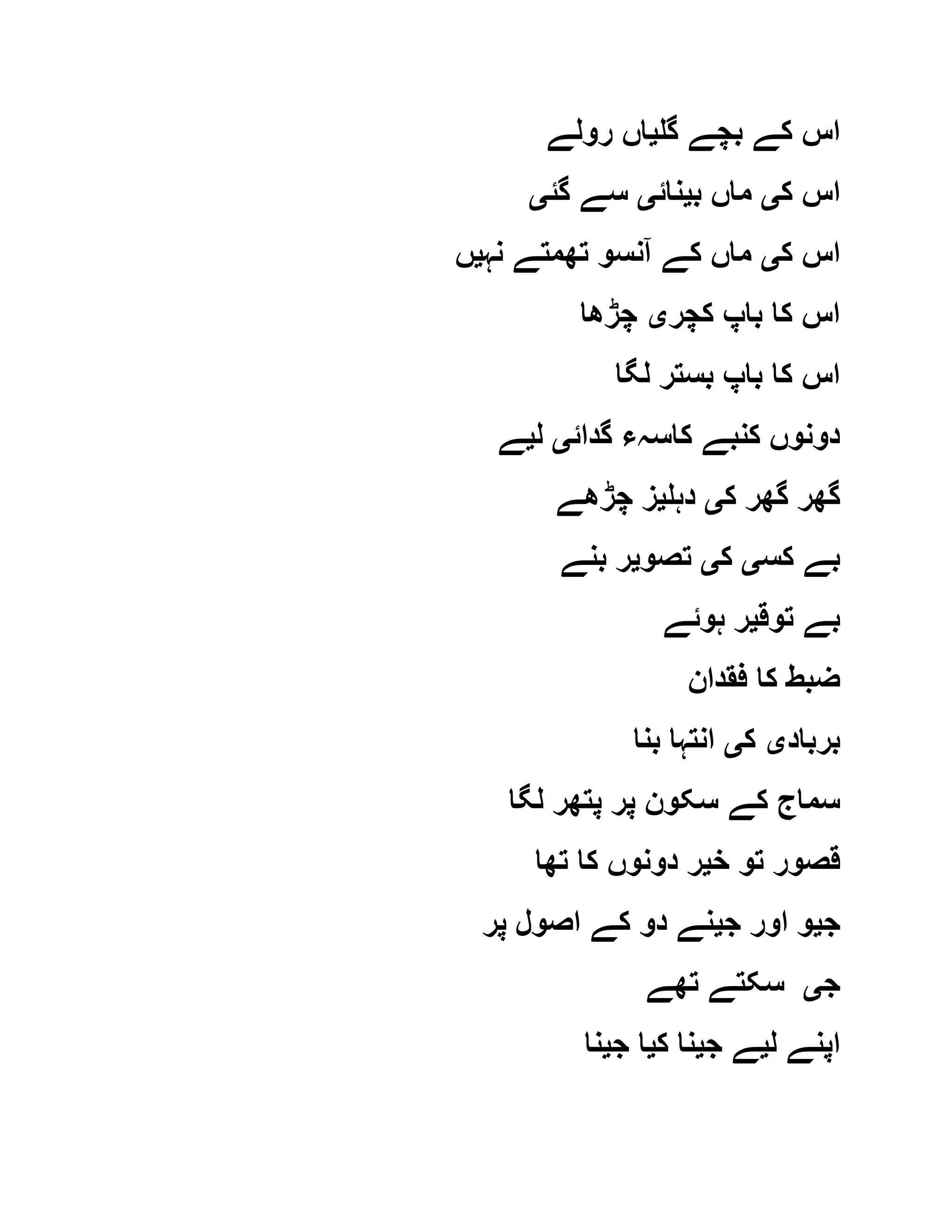 ‫گل‬ ‫بچے‬ ‫کے‬ ‫اس‬‫ی‬‫رولے‬ ‫اں‬
‫ک‬ ‫اس‬‫ی‬‫ب‬ ‫ماں‬‫ی‬‫نائ‬‫ی‬‫گئ‬ ‫سے‬‫ی‬
‫ک‬ ‫اس‬‫ی‬‫نہ‬ ‫تھمتے‬ ‫آنسو‬ ‫کے‬ ‫ماں‬‫ی‬‫ں‬
‫کچر‬ ‫باپ‬ ‫کا‬ ‫اس‬‫ی‬‫چڑھا‬
‫لگا‬ ‫بستر‬ ‫باپ‬ ‫کا‬ ‫اس‬
‫گدائ‬ ‫کاسہء‬ ‫کنبے‬ ‫دونوں‬‫ی‬‫ل‬‫ی‬‫ے‬
‫ک‬ ‫گھر‬ ‫گھر‬‫ی‬‫دہل‬‫ی‬‫چڑھے‬ ‫ز‬
‫کس‬ ‫بے‬‫ی‬‫ک‬‫ی‬‫تصو‬‫ی‬‫بنے‬ ‫ر‬
‫توق‬ ‫بے‬‫ی‬‫ہوئے‬ ‫ر‬
‫فقدان‬ ‫کا‬ ‫ضبط‬
‫برباد‬‫ی‬‫ک‬‫ی‬‫بنا‬ ‫انتہا‬
‫لگا‬ ‫پتھر‬ ‫پر‬ ‫سکون‬ ‫کے‬ ‫سماج‬
‫خ‬ ‫تو‬ ‫قصور‬‫ی‬‫تھا‬ ‫کا‬ ‫دونوں‬ ‫ر‬
‫ج‬‫ی‬‫ج‬ ‫اور‬ ‫و‬‫ی‬‫پر‬ ‫اصول‬ ‫کے‬ ‫دو‬ ‫نے‬
‫ج‬‫ی‬‫تھے‬ ‫سکتے‬
‫ل‬ ‫اپنے‬‫ی‬‫ج‬ ‫ے‬‫ی‬‫ک‬ ‫نا‬‫ی‬‫ج‬ ‫ا‬‫ی‬‫نا‬
 