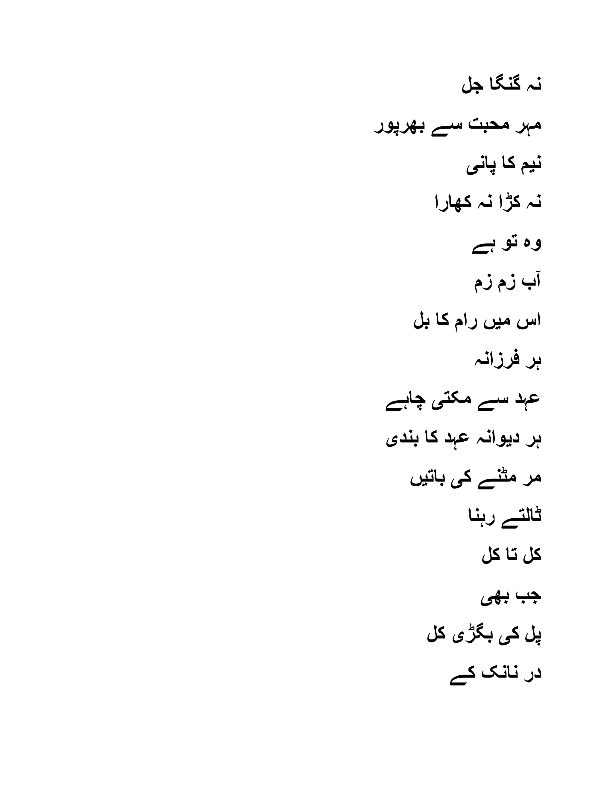 ‫جل‬ ‫گنگا‬ ‫نہ‬
‫بھرپور‬ ‫سے‬ ‫محبت‬ ‫مہر‬
‫ن‬‫ی‬‫پان‬ ‫کا‬ ‫م‬‫ی‬
‫کھارا‬ ‫نہ‬ ‫کڑا‬ ‫نہ‬
‫ہے‬ ‫تو‬ ‫وہ‬
‫زم‬ ‫زم‬ ‫آب‬
‫م‬ ‫اس‬‫ی‬‫بل‬ ‫کا‬ ‫رام‬ ‫ں‬
‫فرزانہ‬ ‫ہر‬
‫مکت‬ ‫سے‬ ‫عہد‬‫ی‬‫چاہے‬
‫د‬ ‫ہر‬‫ی‬‫بند‬ ‫کا‬ ‫عہد‬ ‫وانہ‬‫ی‬
‫ک‬ ‫مٹنے‬ ‫مر‬‫ی‬‫بات‬‫ی‬‫ں‬
‫رہنا‬ ‫ٹالتے‬
‫کل‬ ‫تا‬ ‫کل‬
‫بھ‬ ‫جب‬‫ی‬
‫ک‬ ‫پل‬‫ی‬‫بگڑ‬‫ی‬‫کل‬
‫کے‬ ‫نانک‬ ‫در‬
 