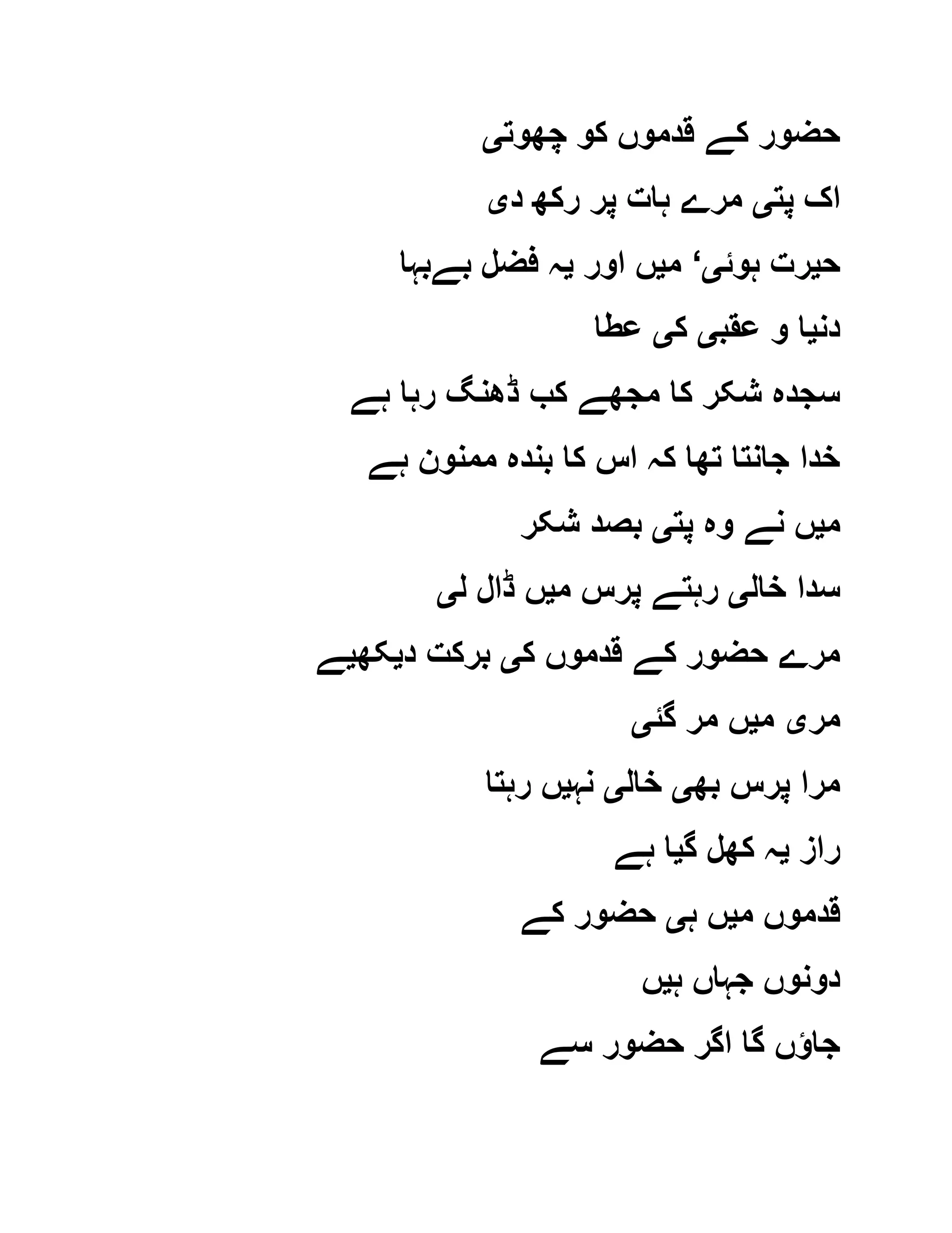 ‫چھوت‬ ‫کو‬ ‫قدموں‬ ‫کے‬ ‫حضور‬‫ی‬
‫پت‬ ‫اک‬‫ی‬‫د‬ ‫رکھ‬ ‫پر‬ ‫ہات‬ ‫مرے‬‫ی‬
‫ح‬‫ی‬‫ہوئ‬ ‫رت‬‫ی‬‘‫م‬‫ی‬‫اور‬ ‫ں‬‫ی‬‫بےبہا‬ ‫فضل‬ ‫ہ‬
‫دن‬‫ی‬‫عقب‬ ‫و‬ ‫ا‬‫ی‬‫ک‬‫ی‬‫عطا‬
‫ہے‬ ‫رہا‬ ‫ڈھنگ‬ ‫کب‬ ‫مجھے‬ ‫کا‬ ‫شکر‬ ‫سجدہ‬
‫ہے‬ ‫ممنون‬ ‫بندہ‬ ‫کا‬ ‫اس‬ ‫کہ‬ ‫تھا‬ ‫جانتا‬ ‫خدا‬
‫م‬‫ی‬‫پت‬ ‫وہ‬ ‫نے‬ ‫ں‬‫ی‬‫شکر‬ ‫بصد‬
‫خا‬ ‫سدا‬‫ل‬‫ی‬‫م‬ ‫پرس‬ ‫رہتے‬‫ی‬‫ل‬ ‫ڈال‬ ‫ں‬‫ی‬
‫ک‬ ‫قدموں‬ ‫کے‬ ‫حضور‬ ‫مرے‬‫ی‬‫د‬ ‫برکت‬‫ی‬‫کھ‬‫ی‬‫ے‬
‫مر‬‫ی‬‫م‬‫ی‬‫گئ‬ ‫مر‬ ‫ں‬‫ی‬
‫بھ‬ ‫پرس‬ ‫مرا‬‫ی‬‫خال‬‫ی‬‫نہ‬‫ی‬‫رہتا‬ ‫ں‬
‫راز‬‫ی‬‫گ‬ ‫کھل‬ ‫ہ‬‫ی‬‫ہے‬ ‫ا‬
‫م‬ ‫قدموں‬‫ی‬‫ہ‬ ‫ں‬‫ی‬‫کے‬ ‫حضور‬
‫ہ‬ ‫جہاں‬ ‫دونوں‬‫ی‬‫ں‬
‫سے‬ ‫حضور‬ ‫اگر‬ ‫گا‬ ‫جاؤں‬
 