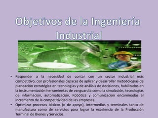 • Responder a la necesidad de contar con un sector industrial más
  competitivo, con profesionales capaces de aplicar y desarrollar metodologías de
  planeación estratégica en tecnologías y de análisis de decisiones, habilitados en
  la instrumentación herramientas de vanguardia como la simulación, tecnologías
  de información, automatización, Robótica y comunicación encaminadas al
  incremento de la competitividad de las empresas.
• Optimizar procesos básicos (o de apoyo), intermedios y terminales tanto de
  manufactura como de servicios para lograr la excelencia de la Producción
  Terminal de Bienes y Servicios.
 