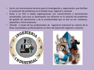 • Servir con instrumentos técnicos para la investigación y capacitación, que faciliten
  la resolución de problemas en el ámbito local, regional y nacional.
• Dotar a un País o medio organizacional; con conocimientos y herramientas
  actualizadas, para que su desempeño sea eficiente en la solución de problemas
  de gestión de operaciones y de la productividad que se dan en las: medianas,
  pequeñas y micro empresas.
• Infundir a través de los profesionales de Ingeniería Industrial los valores de la
  ética, honestidad y profesionalismo en bien del desarrollo regional y nacional.
 
