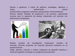 Planear y gestionar, a través de políticas, estrategias, objetivos y
metas,                        conformando                         planes
empresariales, programas, proyectos, presupuestos y financiamientos.
Planear, diseñar métodos de producción y de servicios, optimizando
recursos para la operación de plantas industriales y/o servicios con
performance competitiva.




Realizar estudios de investigación empresarial, estudios de
mercado, formular proyectos de inversión gerenciar proyectos en su
implementación.
Dirigir, ejecutar, controlar y evaluar programas de pequeña empresa a
través de la gestión municipal y su programa de promoción.
 