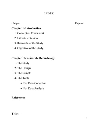 INDEX


Chapter                               Page no.
Chapter I- Introduction
  1. Conceptual Framework
  2. Literature Review
  3. Rationale of the Study
  4. Objective of the Study


Chapter II- Research Methodology
  1. The Study
  2. The Design
  3. The Sample
  4. The Tools
          For Data Collection
          For Data Analysis


References




Title:-
                                                 2
 