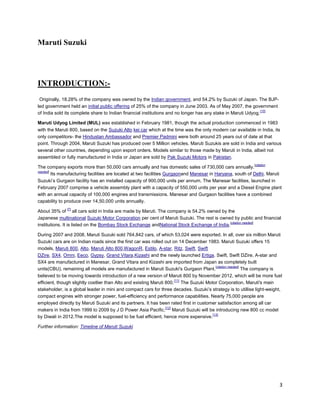 Maruti Suzuki




INTRODUCTION:-
 Originally, 18.28% of the company was owned by the Indian government, and 54.2% by Suzuki of Japan. The BJP-
led government held an initial public offering of 25% of the company in June 2003. As of May 2007, the government
                                                                                                               [10]
of India sold its complete share to Indian financial institutions and no longer has any stake in Maruti Udyog.

Maruti Udyog Limited (MUL) was established in February 1981, though the actual production commenced in 1983
with the Maruti 800, based on the Suzuki Alto kei car which at the time was the only modern car available in India, its
only competitors- the Hindustan Ambassador and Premier Padmini were both around 25 years out of date at that
point. Through 2004, Maruti Suzuki has produced over 5 Million vehicles. Maruti Suzukis are sold in India and various
several other countries, depending upon export orders. Models similar to those made by Maruti in India, albeit not
assembled or fully manufactured in India or Japan are sold by Pak Suzuki Motors in Pakistan.
                                                                                                            [citation
The company exports more than 50,000 cars annually and has domestic sales of 730,000 cars annually.
needed]
        Its manufacturing facilities are located at two facilities Gurgaonand Manesar in Haryana, south of Delhi. Maruti
Suzuki’s Gurgaon facility has an installed capacity of 900,000 units per annum. The Manesar facilities, launched in
February 2007 comprise a vehicle assembly plant with a capacity of 550,000 units per year and a Diesel Engine plant
with an annual capacity of 100,000 engines and transmissions. Manesar and Gurgaon facilities have a combined
capability to produce over 14,50,000 units annually.
              [7]
About 35% of all cars sold in India are made by Maruti. The company is 54.2% owned by the
Japanese multinational Suzuki Motor Corporation per cent of Maruti Suzuki. The rest is owned by public and financial
                                                                                             [citation needed]
institutions. It is listed on the Bombay Stock Exchange andNational Stock Exchange of India.

During 2007 and 2008, Maruti Suzuki sold 764,842 cars, of which 53,024 were exported. In all, over six million Maruti
Suzuki cars are on Indian roads since the first car was rolled out on 14 December 1983. Maruti Suzuki offers 15
models, Maruti 800, Alto, Maruti Alto 800,WagonR, Estilo, A-star, Ritz, Swift, Swift
DZire, SX4, Omni, Eeco, Gypsy, Grand Vitara,Kizashi and the newly launched Ertiga. Swift, Swift DZire, A-star and
SX4 are manufactured in Manesar, Grand Vitara and Kizashi are imported from Japan as completely built
                                                                                        [citation needed]
units(CBU), remaining all models are manufactured in Maruti Suzuki's Gurgaon Plant.                       The company is
believed to be moving towards introduction of a new version of Maruti 800 by November 2012, which will be more fuel
                                                                       [11]
efficient, though slightly costlier than Alto and existing Maruti 800. The Suzuki Motor Corporation, Maruti's main
stakeholder, is a global leader in mini and compact cars for three decades. Suzuki’s strategy is to utillise light-weight,
compact engines with stronger power, fuel-efficiency and performance capabilities. Nearly 75,000 people are
employed directly by Maruti Suzuki and its partners. It has been rated first in customer satisfaction among all car
                                                                  [12]
makers in India from 1999 to 2009 by J D Power Asia Pacific. Maruti Suzuki will be introducing new 800 cc model
                                                                                      [13]
by Diwali in 2012.The model is supposed to be fuel efficient, hence more expensive.

Further information: Timeline of Maruti Suzuki




                                                                                                                        3
 