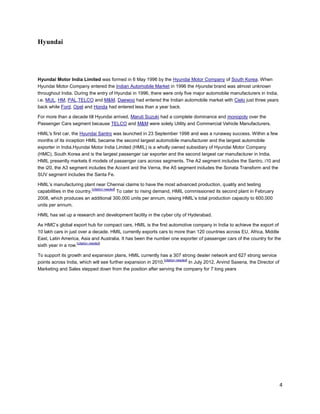 Hyundai




Hyundai Motor India Limited was formed in 6 May 1996 by the Hyundai Motor Company of South Korea. When
Hyundai Motor Company entered the Indian Automobile Market in 1996 the Hyundai brand was almost unknown
throughout India. During the entry of Hyundai in 1996, there were only five major automobile manufacturers in India,
i.e. MUL, HM, PAL,TELCO and M&M. Daewoo had entered the Indian automobile market with Cielo just three years
back while Ford, Opel and Honda had entered less than a year back.

For more than a decade till Hyundai arrived, Maruti Suzuki had a complete dominance and monopoly over the
Passenger Cars segment because TELCO and M&M were solely Utility and Commercial Vehicle Manufacturers.

HMIL's first car, the Hyundai Santro was launched in 23 September 1998 and was a runaway success. Within a few
months of its inception HMIL became the second largest automobile manufacturer and the largest automobile
exporter in India.Hyundai Motor India Limited (HMIL) is a wholly owned subsidiary of Hyundai Motor Company
(HMC), South Korea and is the largest passenger car exporter and the second largest car manufacturer in India.
HMIL presently markets 6 models of passenger cars across segments. The A2 segment includes the Santro, i10 and
the i20, the A3 segment includes the Accent and the Verna, the A5 segment includes the Sonata Transform and the
SUV segment includes the Santa Fe.

HMIL’s manufacturing plant near Chennai claims to have the most advanced production, quality and testing
                             [citation needed]
capabilities in the country.                   To cater to rising demand, HMIL commissioned its second plant in February
2008, which produces an additional 300,000 units per annum, raising HMIL’s total production capacity to 600,000
units per annum.

HMIL has set up a research and development facility in the cyber city of Hyderabad.

As HMC’s global export hub for compact cars, HMIL is the first automotive company in India to achieve the export of
10 lakh cars in just over a decade. HMIL currently exports cars to more than 120 countries across EU, Africa, Middle
East, Latin America, Asia and Australia. It has been the number one exporter of passenger cars of the country for the
                     [citation needed]
sixth year in a row.

To support its growth and expansion plans, HMIL currently has a 307 strong dealer network and 627 strong service
                                                               [citation needed]
points across India, which will see further expansion in 2010.                   In July 2012, Arvind Saxena, the Director of
Marketing and Sales stepped down from the position after serving the company for 7 long years




                                                                                                                                4
 