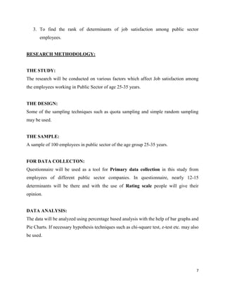 3. To find the rank of determinants of job satisfaction among public sector
       employees.


RESEARCH METHODOLOGY:


THE STUDY:
The research will be conducted on various factors which affect Job satisfaction among
the employees working in Public Sector of age 25-35 years.


THE DESIGN:
Some of the sampling techniques such as quota sampling and simple random sampling
may be used.


THE SAMPLE:
A sample of 100 employees in public sector of the age group 25-35 years.


FOR DATA COLLECTON:
Questionnaire will be used as a tool for Primary data collection in this study from
employees of different public sector companies. In questionnaire, nearly 12-15
determinants will be there and with the use of Rating scale people will give their
opinion.


DATA ANALYSIS:
The data will be analyzed using percentage based analysis with the help of bar graphs and
Pie Charts. If necessary hypothesis techniques such as chi-square test, z-test etc. may also
be used.




                                                                                          7
 