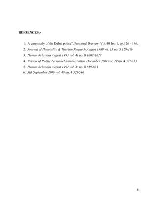 REFRENCES:-


  1. A case study of the Dubai police", Personnel Review, Vol. 40 Iss: 1, pp.126 – 146.
  2. Journal of Hospitality & Tourism Research August 1989 vol. 13 no. 3 129-136
  3. Human Relations August 1993 vol. 46 no. 8 1007-1027
  4. Review of Public Personnel Administration December 2009 vol. 29 no. 4 327-353
  5. Human Relations August 1992 vol. 45 no. 8 859-873
  6. JIR September 2006 vol. 48 no. 4 523-540




                                                                                      8
 