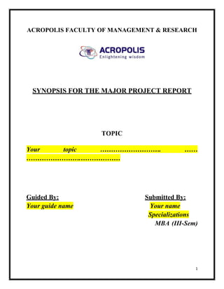 ACROPOLIS FACULTY OF MANAGEMENT & RESEARCH




 SYNOPSIS FOR THE MAJOR PROJECT REPORT




                  TOPIC

Your  topic ……………………….                  ……
…………………….………………




Guided By:                   Submitted By:
Your guide name               Your name
                              Specializations
                                MBA (III-Sem)




                                            1
 