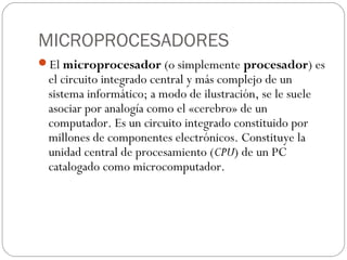 MICROPROCESADORES
El microprocesador (o simplemente procesador) es
 el circuito integrado central y más complejo de un
 sistema informático; a modo de ilustración, se le suele
 asociar por analogía como el «cerebro» de un
 computador. Es un circuito integrado constituido por
 millones de componentes electrónicos. Constituye la
 unidad central de procesamiento (CPU) de un PC
 catalogado como microcomputador.
 