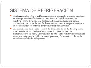 SISTEMA DE REFRIGERACION
 Un circuito de refrigeración corresponde a un arreglo mecánico basado en
  los principios de la termodinámica y mecánica de fluidos diseñado para
  transferir energía térmica entre dos focos, desplazando la energía térmica
  contenida en uno de sus focos a fin de obtener una menor temperatura en este.
  Estos focos suelen ser sistemas termodinámicamente cerrados.
 Este cometido se lleva a cabo forzando la circulación de un fluido refrigerante
  por el interior de un circuito cerrado -o semicerrado- de tuberías e
  intercambiadores de calor. La circulación de este fluido refrigerante se realizará
  a través de máquinas de fluido como compresores y/o bombas, conforme la
  naturaleza y estado del refrigerante.
 