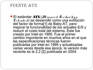 Fuente atX

El estándar ATX (A va nc e d Te c hno lo g y
                   d
 Ex te nd e d ) se desarrolló como una evolución
 del factor de forma[1] de Baby-AT, para
 mejorar la funcionalidad de los actuales E/S y
 reducir el costo total del sistema. Este fue
 creado por Intel en 1995. Fue el primer
 cambio importante en muchos años en el que
 las especificaciones técnicas fueron
 publicadas por Intel en 1995 y actualizadas
 varias veces desde esa época, la versión más
 reciente es la 2.2 [2] publicada en 2004.
 