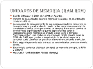 unidades de memoria (ram rom)
 Escrito el Marzo 11, 2004 05:14 PM en Apuntes .
 Primero de dos entradas sobre la memoria y su papel en el ordenador
    moderno. Ahí va.
   La velocidad de procesamiento de los microprocesadores modernos es
    bastante mayor que el ancho de banda de las memorias (velocidad de
    transferencia de los datos por unidad de tiempo). Para evitar cuellos de
    botella y que el procesador se quede esperando los datos e
    instrucciones de la memoria se articula lo que viene a llamarse
    "memoria caché". Una cache es una memoria rápida situada entre la
    CPU y la RAM, que gracias a los principio de localidad espacial y
    temporal suele contener los próximos datos e instrucciones a ejecutar.
   En la segunda parte de esta entrada, se verán detalles de esta memoria
    caché.
   En principio podemos distinguir dos tipos de memoria principal, la RAM
    y la ROM.
   MEMORIA RAM (Random Access Memory)
 