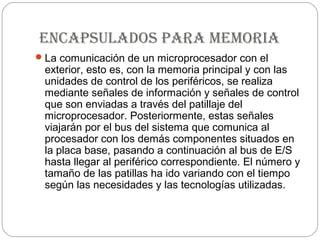 encapsulados para memoria
 La comunicación de un microprocesador con el
 exterior, esto es, con la memoria principal y con las
 unidades de control de los periféricos, se realiza
 mediante señales de información y señales de control
 que son enviadas a través del patillaje del
 microprocesador. Posteriormente, estas señales
 viajarán por el bus del sistema que comunica al
 procesador con los demás componentes situados en
 la placa base, pasando a continuación al bus de E/S
 hasta llegar al periférico correspondiente. El número y
 tamaño de las patillas ha ido variando con el tiempo
 según las necesidades y las tecnologías utilizadas.
 
