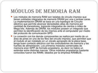 módulos de memoria ram
 Los módulos de memoria RAM son tarjetas de circuito impreso que
  tienen soldados integrados de memoria DRAM por una o ambas caras.
  La implementación DRAM se basa en una topología de Circuito
  eléctrico que permite alcanzar densidades altas de memoria por
  cantidad de transistores, logrando integrados de cientos o miles de
  Mega bits. Además de DRAM, los módulos poseen un integrado que
  permiten la identificación de los mismos ante el computador por medio
  del protocolo de comunicación SPD.
 La conexión con los demás componentes se realiza por medio de un
  área de pines en uno de los filos del circuito impreso, que permiten que
  el modulo al ser instalado en un zócalo apropiado de la placa base,
  tenga buen contacto eléctrico con los controladores de memoria y las
  fuentes de alimentación. Los primeros módulos comerciales de
  memoria eran SIPP de formato propietario, es decir no había un
  estándar entre distintas marcas. Otros módulos propietarios bastante
  conocidos fueron los RIMM, ideados por la empresa RAMBUS.
 