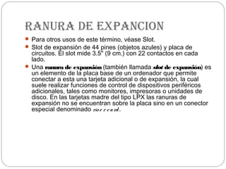 ranura de eXpancion
 Para otros usos de este término, véase Slot.
 Slot de expansión de 44 pines (objetos azules) y placa de
  circuitos. El slot mide 3.5" (9 cm.) con 22 contactos en cada
  lado.
 Una ranura de expansión (también llamada slot de expansión) es
  un elemento de la placa base de un ordenador que permite
  conectar a esta una tarjeta adicional o de expansión, la cual
  suele realizar funciones de control de dispositivos periféricos
  adicionales, tales como monitores, impresoras o unidades de
  disco. En las tarjetas madre del tipo LPX las ranuras de
  expansión no se encuentran sobre la placa sino en un conector
  especial denominado ris e r c a rd .
 