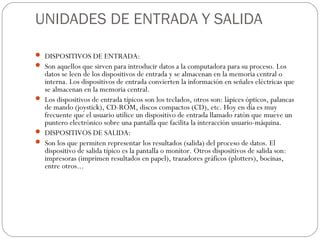 UNIDADES DE ENTRADA Y SALIDA

 DISPOSITIVOS DE ENTRADA:
 Son aquellos que sirven para introducir datos a la computadora para su proceso. Los
  datos se leen de los dispositivos de entrada y se almacenan en la memoria central o
  interna. Los dispositivos de entrada convierten la información en señales eléctricas que
  se almacenan en la memoria central.
 Los dispositivos de entrada típicos son los teclados, otros son: lápices ópticos, palancas
  de mando (joystick), CD-ROM, discos compactos (CD), etc. Hoy en día es muy
  frecuente que el usuario utilice un dispositivo de entrada llamado ratón que mueve un
  puntero electrónico sobre una pantalla que facilita la interacción usuario-máquina.
 DISPOSITIVOS DE SALIDA:
 Son los que permiten representar los resultados (salida) del proceso de datos. El
  dispositivo de salida típico es la pantalla o monitor. Otros dispositivos de salida son:
  impresoras (imprimen resultados en papel), trazadores gráficos (plotters), bocinas,
  entre otros...
 