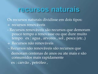recursos naturaisOs recursos naturais dividisse em dois tipos:recursos renováveis - Recursos renováveis são recursos que demoram pouco tempo a renovasse ou que dure muito tempo ex : agua , arvores , sol , pesca (etc..)Recursos não renováveis - Recursos não renováveis são recursos que demoram centenas de anos ou ate mais e são consumidos mais rapidamente ex : carvão , petróleo ,