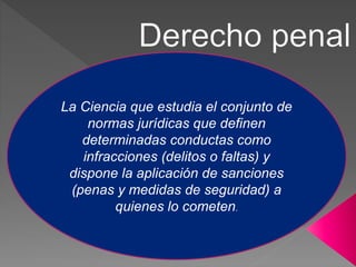 La Ciencia que estudia el conjunto de
normas jurídicas que definen
determinadas conductas como
infracciones (delitos o faltas) y
dispone la aplicación de sanciones
(penas y medidas de seguridad) a
quienes lo cometen.
 