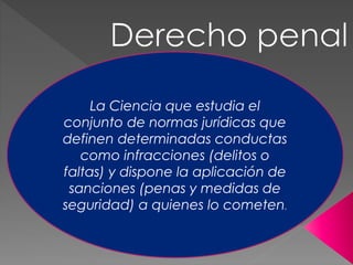 La Ciencia que estudia el
conjunto de normas jurídicas que
definen determinadas conductas
como infracciones (delitos o
faltas) y dispone la aplicación de
sanciones (penas y medidas de
seguridad) a quienes lo cometen.
 